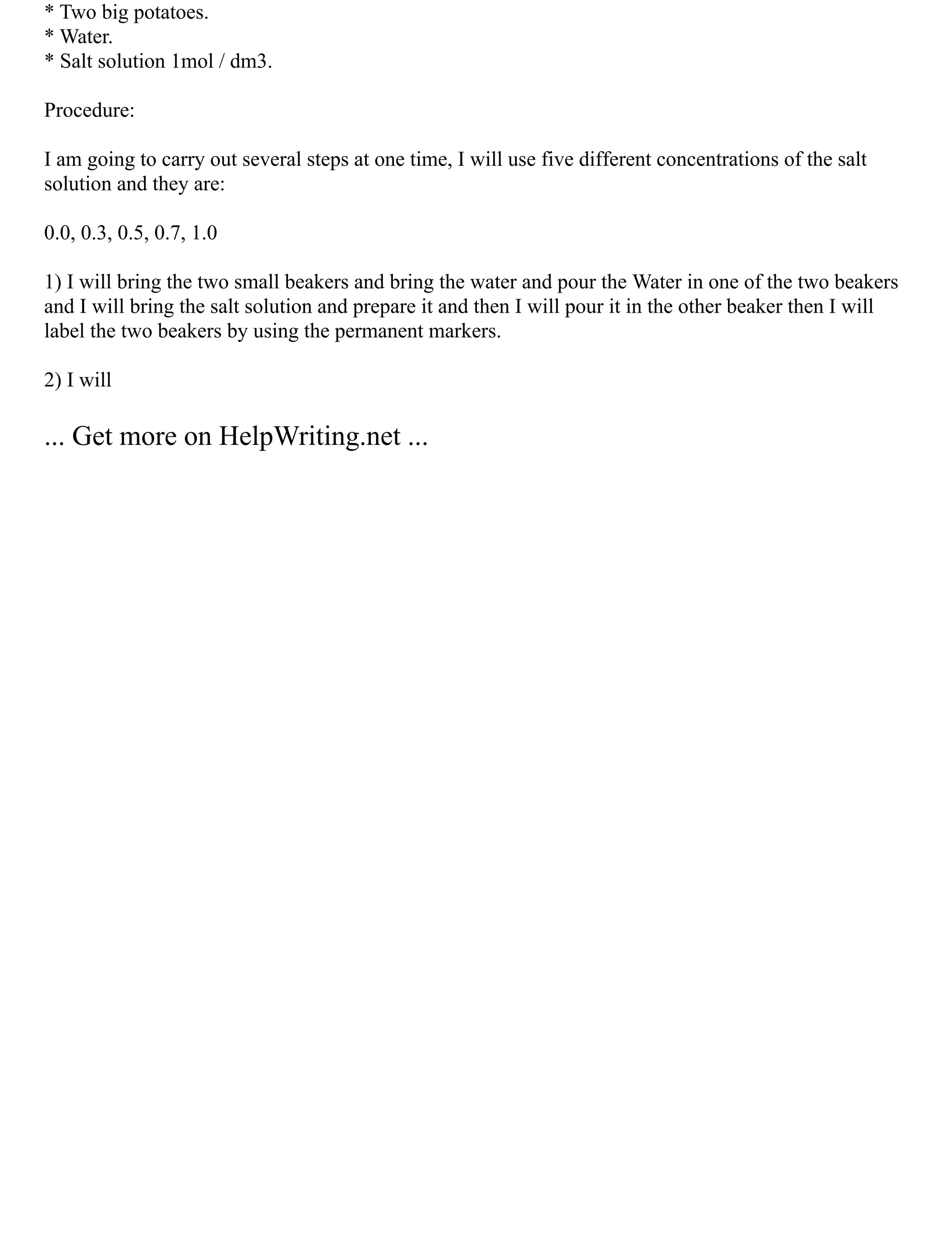 * Two big potatoes.
* Water.
* Salt solution 1mol / dm3.
Procedure:
I am going to carry out several steps at one time, I will use five different concentrations of the salt
solution and they are:
0.0, 0.3, 0.5, 0.7, 1.0
1) I will bring the two small beakers and bring the water and pour the Water in one of the two beakers
and I will bring the salt solution and prepare it and then I will pour it in the other beaker then I will
label the two beakers by using the permanent markers.
2) I will
... Get more on HelpWriting.net ...
 