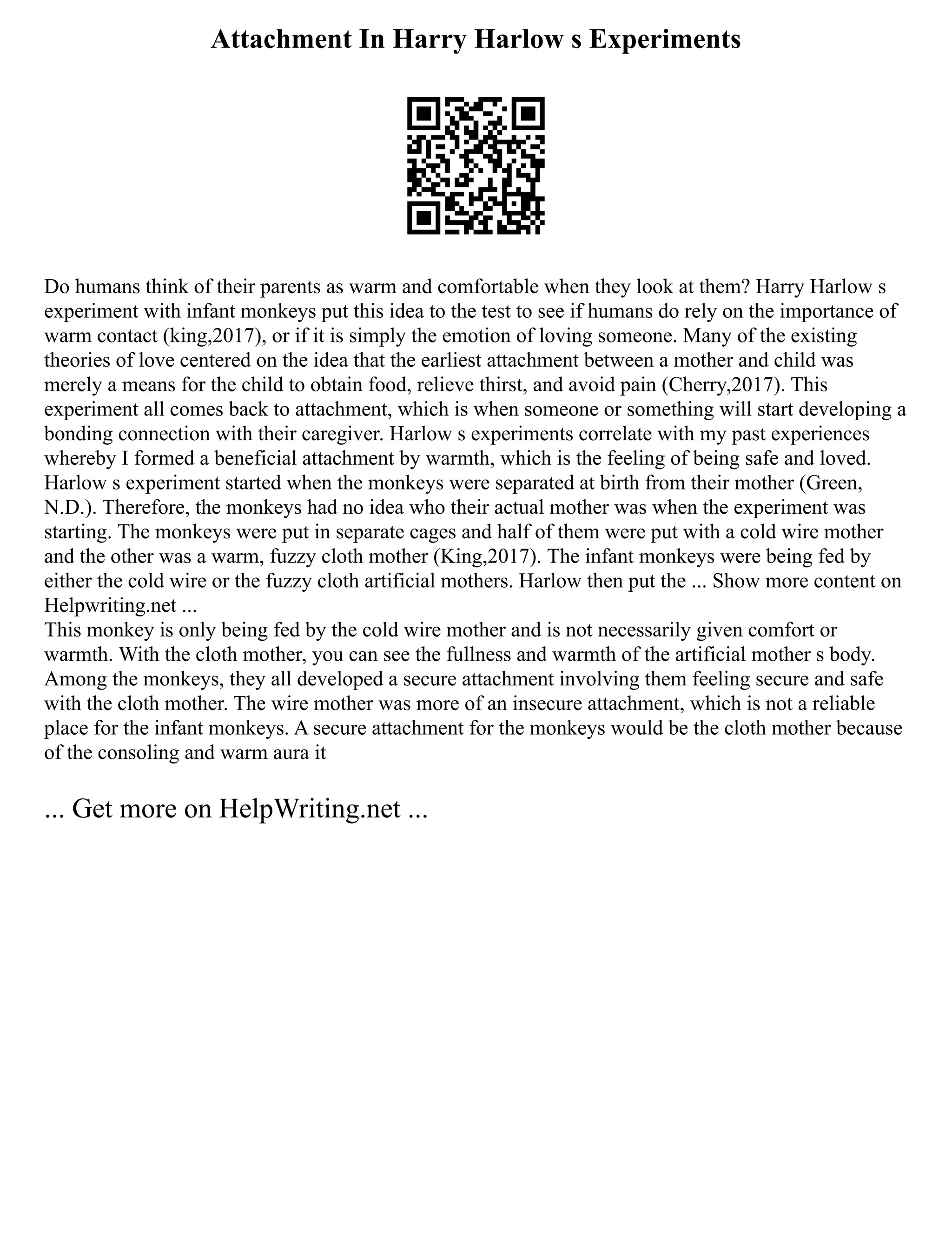 Attachment In Harry Harlow s Experiments
Do humans think of their parents as warm and comfortable when they look at them? Harry Harlow s
experiment with infant monkeys put this idea to the test to see if humans do rely on the importance of
warm contact (king,2017), or if it is simply the emotion of loving someone. Many of the existing
theories of love centered on the idea that the earliest attachment between a mother and child was
merely a means for the child to obtain food, relieve thirst, and avoid pain (Cherry,2017). This
experiment all comes back to attachment, which is when someone or something will start developing a
bonding connection with their caregiver. Harlow s experiments correlate with my past experiences
whereby I formed a beneficial attachment by warmth, which is the feeling of being safe and loved.
Harlow s experiment started when the monkeys were separated at birth from their mother (Green,
N.D.). Therefore, the monkeys had no idea who their actual mother was when the experiment was
starting. The monkeys were put in separate cages and half of them were put with a cold wire mother
and the other was a warm, fuzzy cloth mother (King,2017). The infant monkeys were being fed by
either the cold wire or the fuzzy cloth artificial mothers. Harlow then put the ... Show more content on
Helpwriting.net ...
This monkey is only being fed by the cold wire mother and is not necessarily given comfort or
warmth. With the cloth mother, you can see the fullness and warmth of the artificial mother s body.
Among the monkeys, they all developed a secure attachment involving them feeling secure and safe
with the cloth mother. The wire mother was more of an insecure attachment, which is not a reliable
place for the infant monkeys. A secure attachment for the monkeys would be the cloth mother because
of the consoling and warm aura it
... Get more on HelpWriting.net ...
 