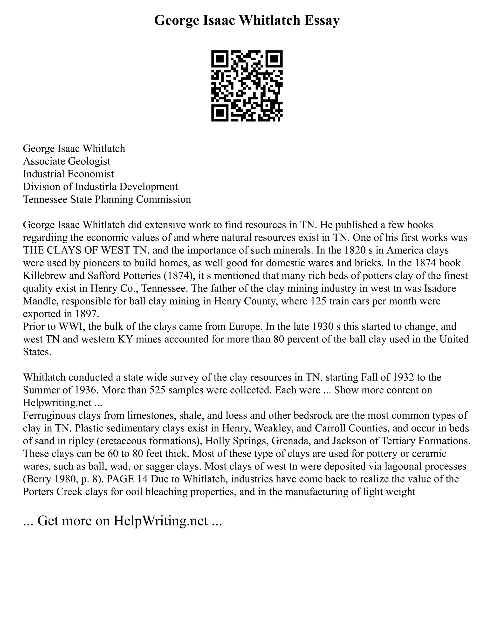 George Isaac Whitlatch Essay
George Isaac Whitlatch
Associate Geologist
Industrial Economist
Division of Industirla Development
Tennessee State Planning Commission
George Isaac Whitlatch did extensive work to find resources in TN. He published a few books
regardiing the economic values of and where natural resources exist in TN. One of his first works was
THE CLAYS OF WEST TN, and the importance of such minerals. In the 1820 s in America clays
were used by pioneers to build homes, as well good for domestic wares and bricks. In the 1874 book
Killebrew and Safford Potteries (1874), it s mentioned that many rich beds of potters clay of the finest
quality exist in Henry Co., Tennessee. The father of the clay mining industry in west tn was Isadore
Mandle, responsible for ball clay mining in Henry County, where 125 train cars per month were
exported in 1897.
Prior to WWI, the bulk of the clays came from Europe. In the late 1930 s this started to change, and
west TN and western KY mines accounted for more than 80 percent of the ball clay used in the United
States.
Whitlatch conducted a state wide survey of the clay resources in TN, starting Fall of 1932 to the
Summer of 1936. More than 525 samples were collected. Each were ... Show more content on
Helpwriting.net ...
Ferruginous clays from limestones, shale, and loess and other bedsrock are the most common types of
clay in TN. Plastic sedimentary clays exist in Henry, Weakley, and Carroll Counties, and occur in beds
of sand in ripley (cretaceous formations), Holly Springs, Grenada, and Jackson of Tertiary Formations.
These clays can be 60 to 80 feet thick. Most of these type of clays are used for pottery or ceramic
wares, such as ball, wad, or sagger clays. Most clays of west tn were deposited via lagoonal processes
(Berry 1980, p. 8). PAGE 14 Due to Whitlatch, industries have come back to realize the value of the
Porters Creek clays for ooil bleaching properties, and in the manufacturing of light weight
... Get more on HelpWriting.net ...
 