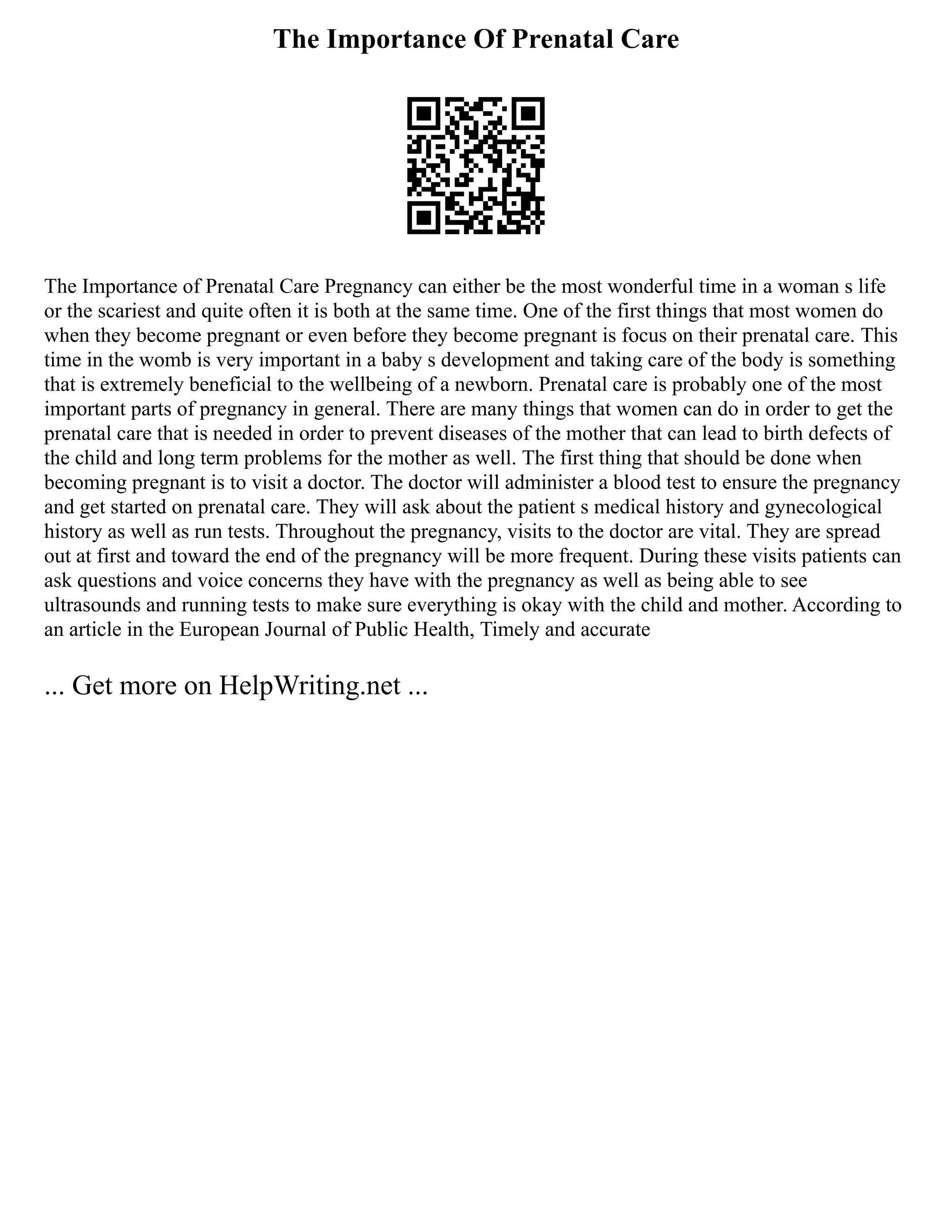 The Importance Of Prenatal Care
The Importance of Prenatal Care Pregnancy can either be the most wonderful time in a woman s life
or the scariest and quite often it is both at the same time. One of the first things that most women do
when they become pregnant or even before they become pregnant is focus on their prenatal care. This
time in the womb is very important in a baby s development and taking care of the body is something
that is extremely beneficial to the wellbeing of a newborn. Prenatal care is probably one of the most
important parts of pregnancy in general. There are many things that women can do in order to get the
prenatal care that is needed in order to prevent diseases of the mother that can lead to birth defects of
the child and long term problems for the mother as well. The first thing that should be done when
becoming pregnant is to visit a doctor. The doctor will administer a blood test to ensure the pregnancy
and get started on prenatal care. They will ask about the patient s medical history and gynecological
history as well as run tests. Throughout the pregnancy, visits to the doctor are vital. They are spread
out at first and toward the end of the pregnancy will be more frequent. During these visits patients can
ask questions and voice concerns they have with the pregnancy as well as being able to see
ultrasounds and running tests to make sure everything is okay with the child and mother. According to
an article in the European Journal of Public Health, Timely and accurate
... Get more on HelpWriting.net ...
 