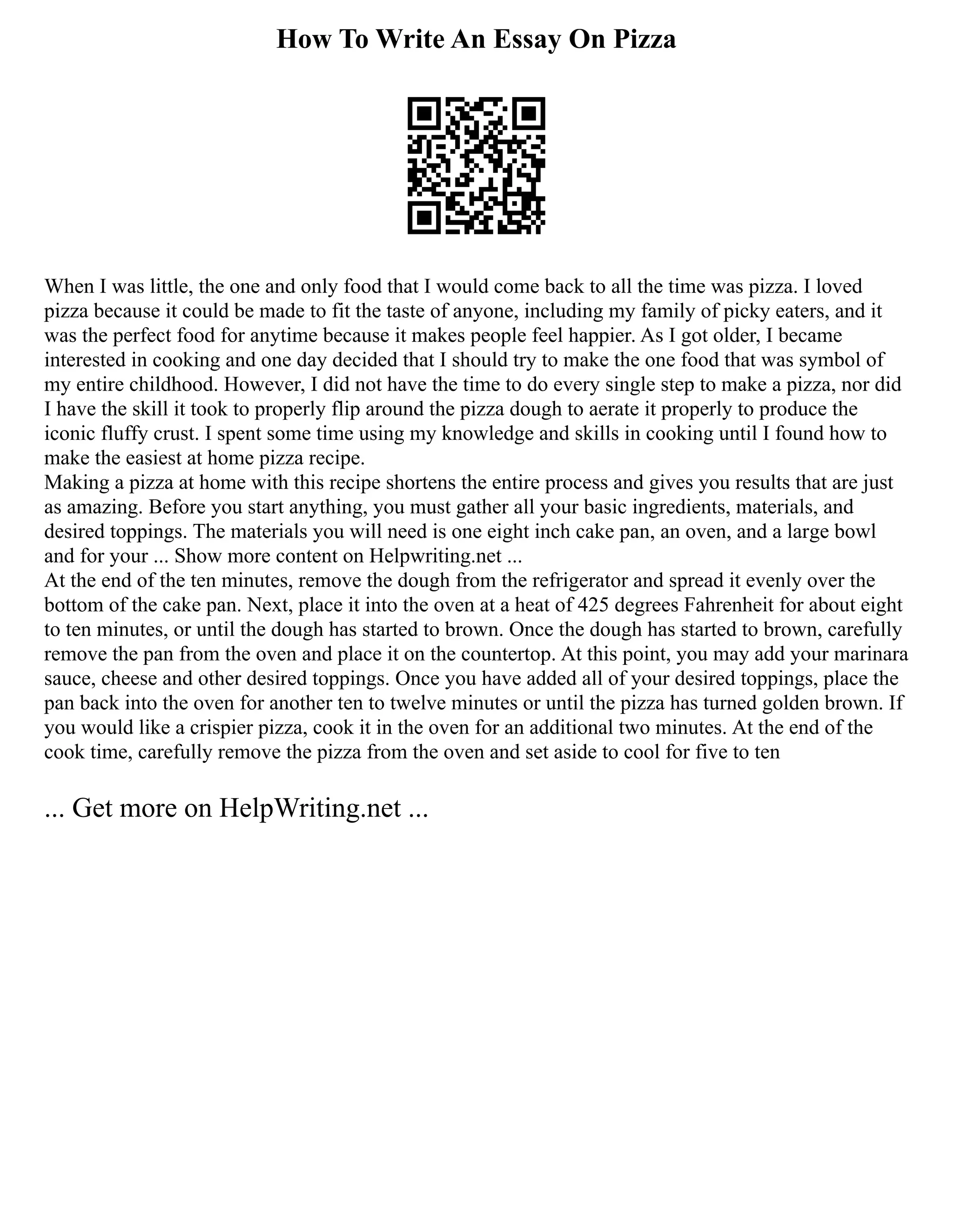 How To Write An Essay On Pizza
When I was little, the one and only food that I would come back to all the time was pizza. I loved
pizza because it could be made to fit the taste of anyone, including my family of picky eaters, and it
was the perfect food for anytime because it makes people feel happier. As I got older, I became
interested in cooking and one day decided that I should try to make the one food that was symbol of
my entire childhood. However, I did not have the time to do every single step to make a pizza, nor did
I have the skill it took to properly flip around the pizza dough to aerate it properly to produce the
iconic fluffy crust. I spent some time using my knowledge and skills in cooking until I found how to
make the easiest at home pizza recipe.
Making a pizza at home with this recipe shortens the entire process and gives you results that are just
as amazing. Before you start anything, you must gather all your basic ingredients, materials, and
desired toppings. The materials you will need is one eight inch cake pan, an oven, and a large bowl
and for your ... Show more content on Helpwriting.net ...
At the end of the ten minutes, remove the dough from the refrigerator and spread it evenly over the
bottom of the cake pan. Next, place it into the oven at a heat of 425 degrees Fahrenheit for about eight
to ten minutes, or until the dough has started to brown. Once the dough has started to brown, carefully
remove the pan from the oven and place it on the countertop. At this point, you may add your marinara
sauce, cheese and other desired toppings. Once you have added all of your desired toppings, place the
pan back into the oven for another ten to twelve minutes or until the pizza has turned golden brown. If
you would like a crispier pizza, cook it in the oven for an additional two minutes. At the end of the
cook time, carefully remove the pizza from the oven and set aside to cool for five to ten
... Get more on HelpWriting.net ...
 