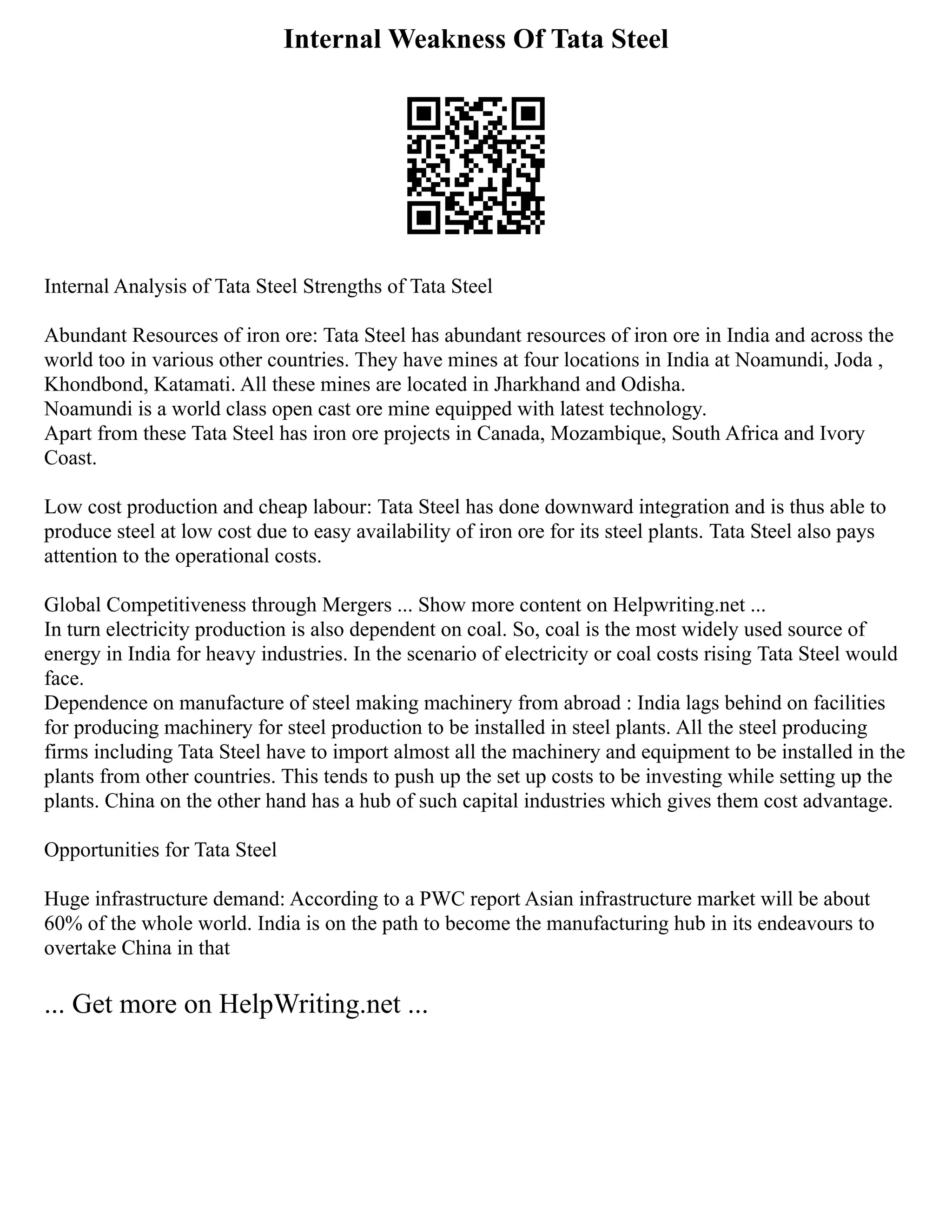 Internal Weakness Of Tata Steel
Internal Analysis of Tata Steel Strengths of Tata Steel
Abundant Resources of iron ore: Tata Steel has abundant resources of iron ore in India and across the
world too in various other countries. They have mines at four locations in India at Noamundi, Joda ,
Khondbond, Katamati. All these mines are located in Jharkhand and Odisha.
Noamundi is a world class open cast ore mine equipped with latest technology.
Apart from these Tata Steel has iron ore projects in Canada, Mozambique, South Africa and Ivory
Coast.
Low cost production and cheap labour: Tata Steel has done downward integration and is thus able to
produce steel at low cost due to easy availability of iron ore for its steel plants. Tata Steel also pays
attention to the operational costs.
Global Competitiveness through Mergers ... Show more content on Helpwriting.net ...
In turn electricity production is also dependent on coal. So, coal is the most widely used source of
energy in India for heavy industries. In the scenario of electricity or coal costs rising Tata Steel would
face.
Dependence on manufacture of steel making machinery from abroad : India lags behind on facilities
for producing machinery for steel production to be installed in steel plants. All the steel producing
firms including Tata Steel have to import almost all the machinery and equipment to be installed in the
plants from other countries. This tends to push up the set up costs to be investing while setting up the
plants. China on the other hand has a hub of such capital industries which gives them cost advantage.
Opportunities for Tata Steel
Huge infrastructure demand: According to a PWC report Asian infrastructure market will be about
60% of the whole world. India is on the path to become the manufacturing hub in its endeavours to
overtake China in that
... Get more on HelpWriting.net ...
 