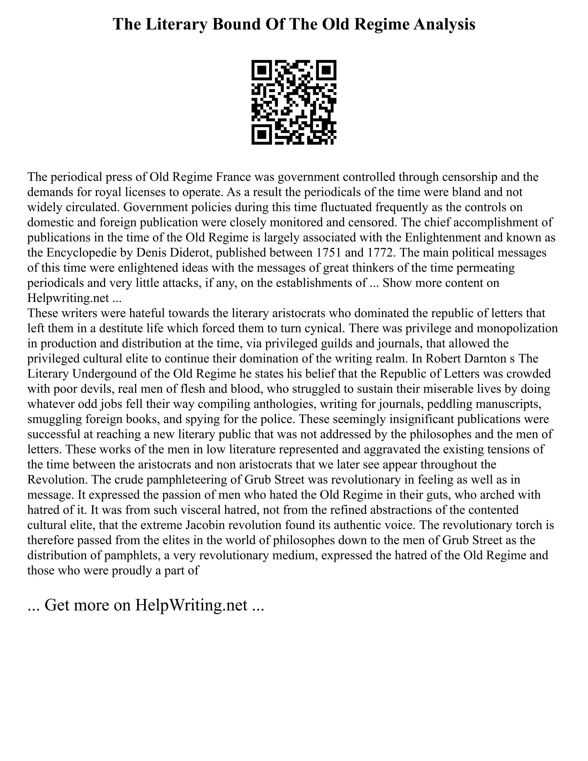 The Literary Bound Of The Old Regime Analysis
The periodical press of Old Regime France was government controlled through censorship and the
demands for royal licenses to operate. As a result the periodicals of the time were bland and not
widely circulated. Government policies during this time fluctuated frequently as the controls on
domestic and foreign publication were closely monitored and censored. The chief accomplishment of
publications in the time of the Old Regime is largely associated with the Enlightenment and known as
the Encyclopedie by Denis Diderot, published between 1751 and 1772. The main political messages
of this time were enlightened ideas with the messages of great thinkers of the time permeating
periodicals and very little attacks, if any, on the establishments of ... Show more content on
Helpwriting.net ...
These writers were hateful towards the literary aristocrats who dominated the republic of letters that
left them in a destitute life which forced them to turn cynical. There was privilege and monopolization
in production and distribution at the time, via privileged guilds and journals, that allowed the
privileged cultural elite to continue their domination of the writing realm. In Robert Darnton s The
Literary Undergound of the Old Regime he states his belief that the Republic of Letters was crowded
with poor devils, real men of flesh and blood, who struggled to sustain their miserable lives by doing
whatever odd jobs fell their way compiling anthologies, writing for journals, peddling manuscripts,
smuggling foreign books, and spying for the police. These seemingly insignificant publications were
successful at reaching a new literary public that was not addressed by the philosophes and the men of
letters. These works of the men in low literature represented and aggravated the existing tensions of
the time between the aristocrats and non aristocrats that we later see appear throughout the
Revolution. The crude pamphleteering of Grub Street was revolutionary in feeling as well as in
message. It expressed the passion of men who hated the Old Regime in their guts, who arched with
hatred of it. It was from such visceral hatred, not from the refined abstractions of the contented
cultural elite, that the extreme Jacobin revolution found its authentic voice. The revolutionary torch is
therefore passed from the elites in the world of philosophes down to the men of Grub Street as the
distribution of pamphlets, a very revolutionary medium, expressed the hatred of the Old Regime and
those who were proudly a part of
... Get more on HelpWriting.net ...
 
