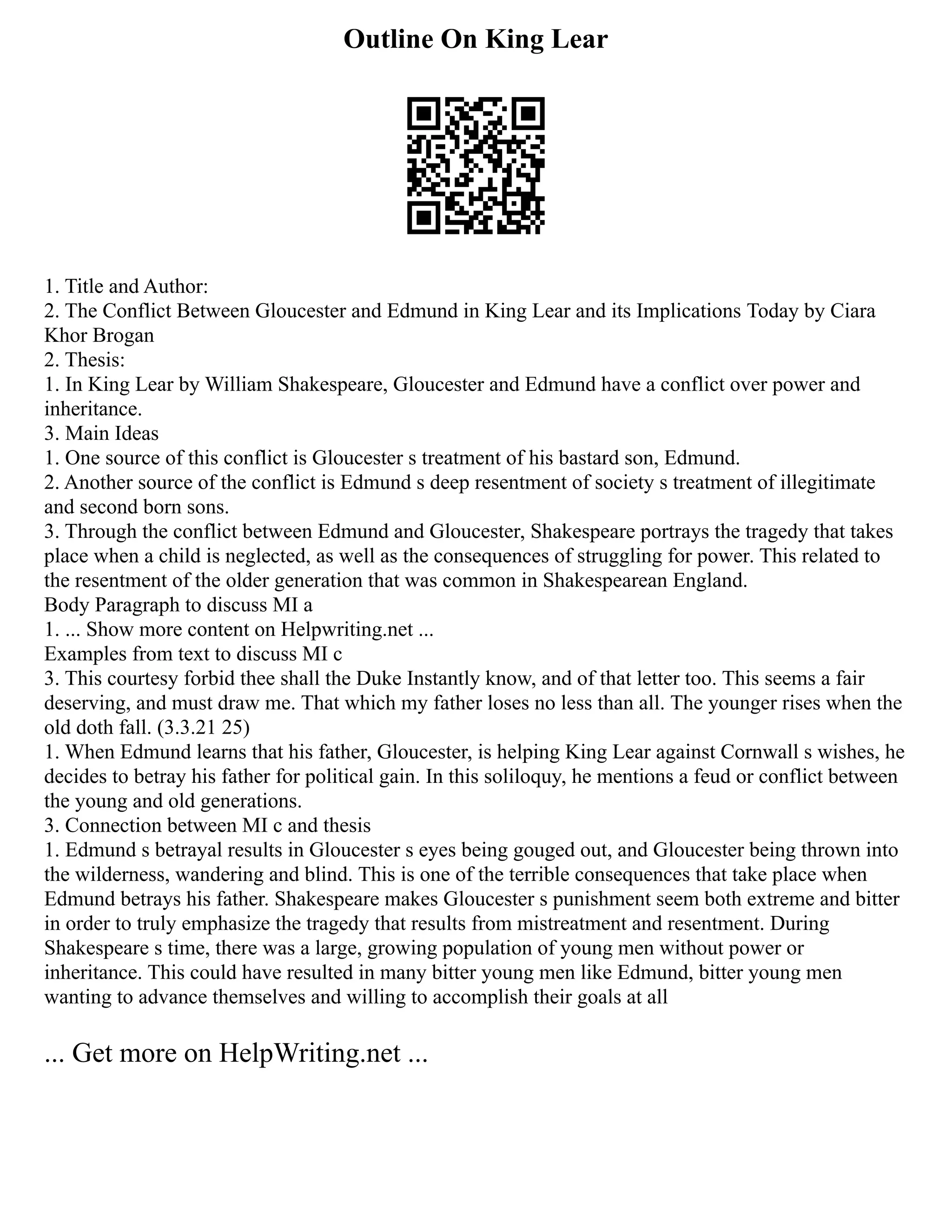 Outline On King Lear
1. Title and Author:
2. The Conflict Between Gloucester and Edmund in King Lear and its Implications Today by Ciara
Khor Brogan
2. Thesis:
1. In King Lear by William Shakespeare, Gloucester and Edmund have a conflict over power and
inheritance.
3. Main Ideas
1. One source of this conflict is Gloucester s treatment of his bastard son, Edmund.
2. Another source of the conflict is Edmund s deep resentment of society s treatment of illegitimate
and second born sons.
3. Through the conflict between Edmund and Gloucester, Shakespeare portrays the tragedy that takes
place when a child is neglected, as well as the consequences of struggling for power. This related to
the resentment of the older generation that was common in Shakespearean England.
Body Paragraph to discuss MI a
1. ... Show more content on Helpwriting.net ...
Examples from text to discuss MI c
3. This courtesy forbid thee shall the Duke Instantly know, and of that letter too. This seems a fair
deserving, and must draw me. That which my father loses no less than all. The younger rises when the
old doth fall. (3.3.21 25)
1. When Edmund learns that his father, Gloucester, is helping King Lear against Cornwall s wishes, he
decides to betray his father for political gain. In this soliloquy, he mentions a feud or conflict between
the young and old generations.
3. Connection between MI c and thesis
1. Edmund s betrayal results in Gloucester s eyes being gouged out, and Gloucester being thrown into
the wilderness, wandering and blind. This is one of the terrible consequences that take place when
Edmund betrays his father. Shakespeare makes Gloucester s punishment seem both extreme and bitter
in order to truly emphasize the tragedy that results from mistreatment and resentment. During
Shakespeare s time, there was a large, growing population of young men without power or
inheritance. This could have resulted in many bitter young men like Edmund, bitter young men
wanting to advance themselves and willing to accomplish their goals at all
... Get more on HelpWriting.net ...
 