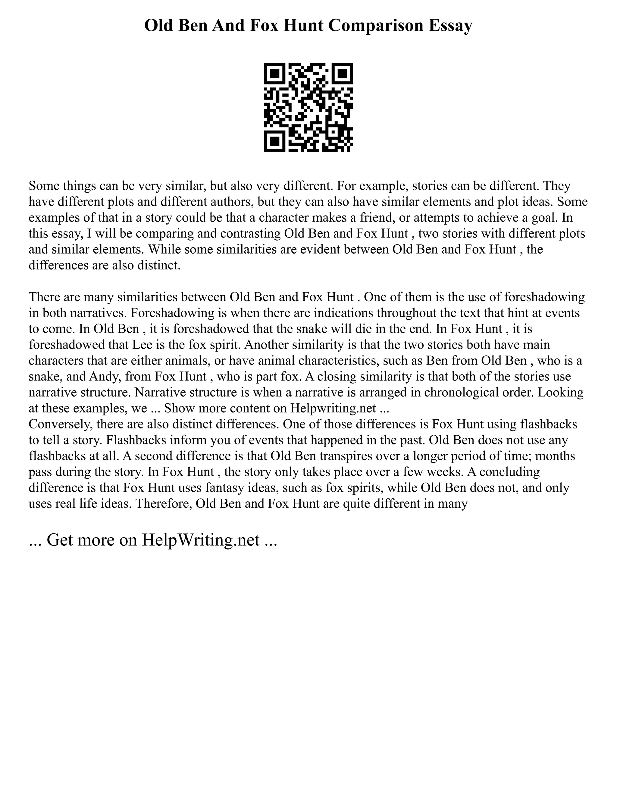 Old Ben And Fox Hunt Comparison Essay
Some things can be very similar, but also very different. For example, stories can be different. They
have different plots and different authors, but they can also have similar elements and plot ideas. Some
examples of that in a story could be that a character makes a friend, or attempts to achieve a goal. In
this essay, I will be comparing and contrasting Old Ben and Fox Hunt , two stories with different plots
and similar elements. While some similarities are evident between Old Ben and Fox Hunt , the
differences are also distinct.
There are many similarities between Old Ben and Fox Hunt . One of them is the use of foreshadowing
in both narratives. Foreshadowing is when there are indications throughout the text that hint at events
to come. In Old Ben , it is foreshadowed that the snake will die in the end. In Fox Hunt , it is
foreshadowed that Lee is the fox spirit. Another similarity is that the two stories both have main
characters that are either animals, or have animal characteristics, such as Ben from Old Ben , who is a
snake, and Andy, from Fox Hunt , who is part fox. A closing similarity is that both of the stories use
narrative structure. Narrative structure is when a narrative is arranged in chronological order. Looking
at these examples, we ... Show more content on Helpwriting.net ...
Conversely, there are also distinct differences. One of those differences is Fox Hunt using flashbacks
to tell a story. Flashbacks inform you of events that happened in the past. Old Ben does not use any
flashbacks at all. A second difference is that Old Ben transpires over a longer period of time; months
pass during the story. In Fox Hunt , the story only takes place over a few weeks. A concluding
difference is that Fox Hunt uses fantasy ideas, such as fox spirits, while Old Ben does not, and only
uses real life ideas. Therefore, Old Ben and Fox Hunt are quite different in many
... Get more on HelpWriting.net ...
 
