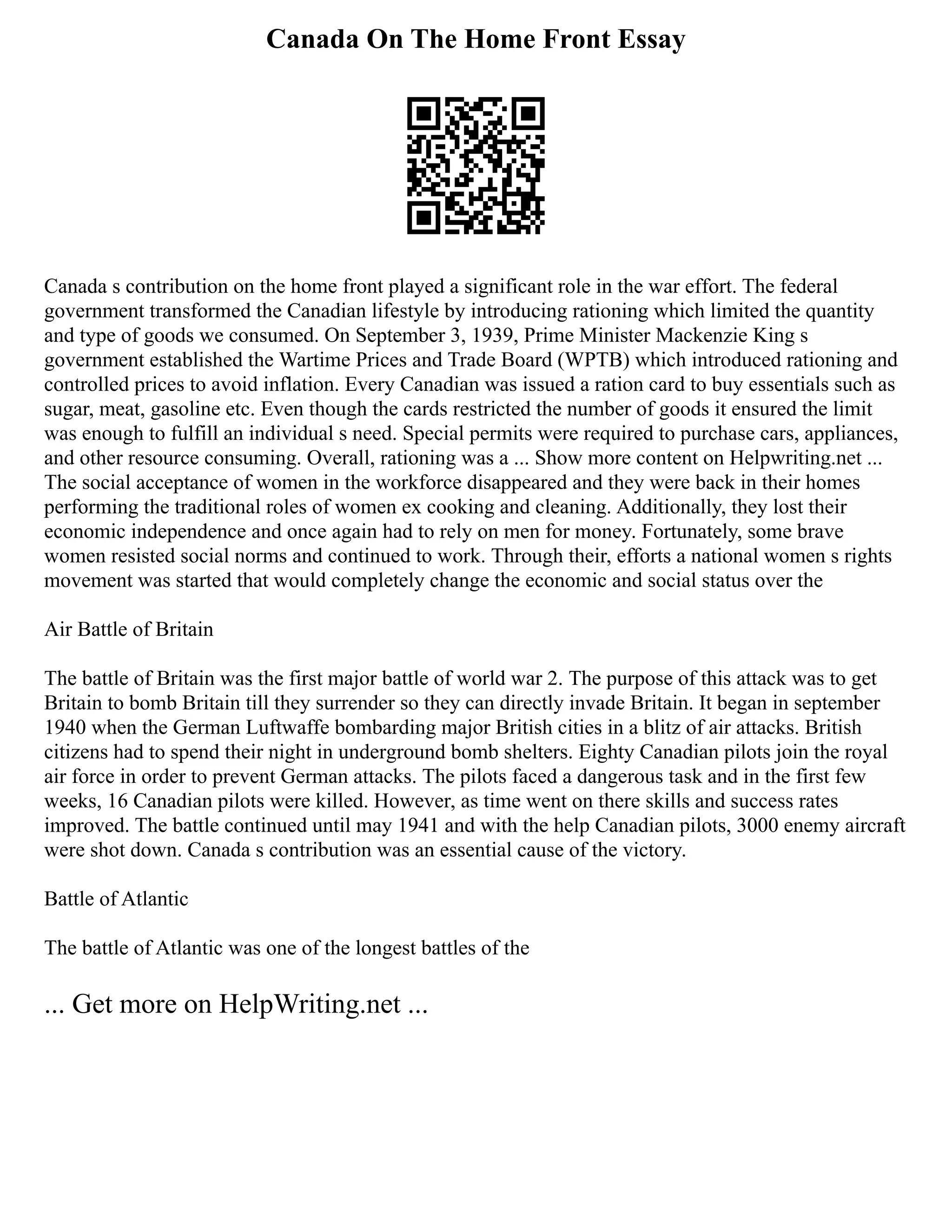 Canada On The Home Front Essay
Canada s contribution on the home front played a significant role in the war effort. The federal
government transformed the Canadian lifestyle by introducing rationing which limited the quantity
and type of goods we consumed. On September 3, 1939, Prime Minister Mackenzie King s
government established the Wartime Prices and Trade Board (WPTB) which introduced rationing and
controlled prices to avoid inflation. Every Canadian was issued a ration card to buy essentials such as
sugar, meat, gasoline etc. Even though the cards restricted the number of goods it ensured the limit
was enough to fulfill an individual s need. Special permits were required to purchase cars, appliances,
and other resource consuming. Overall, rationing was a ... Show more content on Helpwriting.net ...
The social acceptance of women in the workforce disappeared and they were back in their homes
performing the traditional roles of women ex cooking and cleaning. Additionally, they lost their
economic independence and once again had to rely on men for money. Fortunately, some brave
women resisted social norms and continued to work. Through their, efforts a national women s rights
movement was started that would completely change the economic and social status over the
Air Battle of Britain
The battle of Britain was the first major battle of world war 2. The purpose of this attack was to get
Britain to bomb Britain till they surrender so they can directly invade Britain. It began in september
1940 when the German Luftwaffe bombarding major British cities in a blitz of air attacks. British
citizens had to spend their night in underground bomb shelters. Eighty Canadian pilots join the royal
air force in order to prevent German attacks. The pilots faced a dangerous task and in the first few
weeks, 16 Canadian pilots were killed. However, as time went on there skills and success rates
improved. The battle continued until may 1941 and with the help Canadian pilots, 3000 enemy aircraft
were shot down. Canada s contribution was an essential cause of the victory.
Battle of Atlantic
The battle of Atlantic was one of the longest battles of the
... Get more on HelpWriting.net ...
 