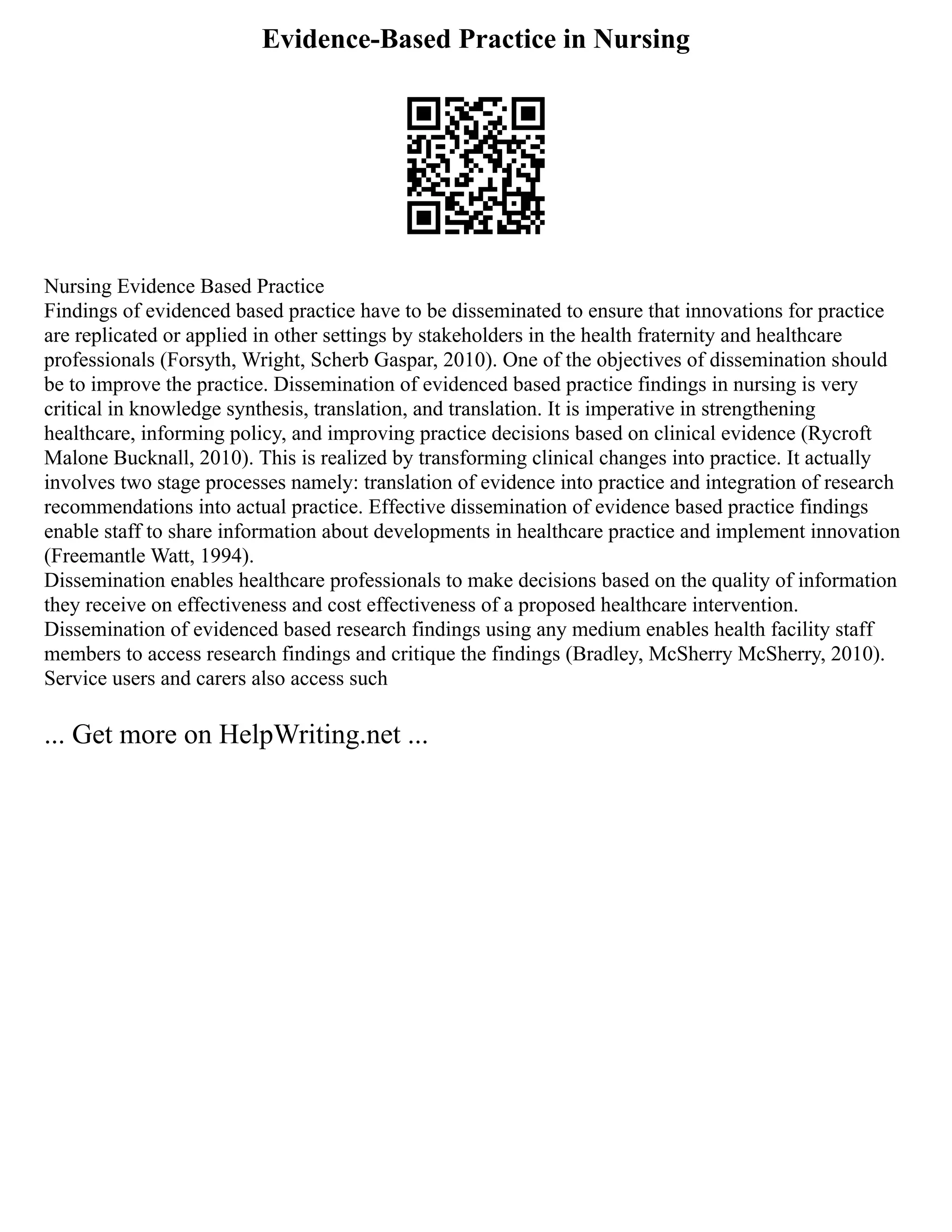 Evidence-Based Practice in Nursing
Nursing Evidence Based Practice
Findings of evidenced based practice have to be disseminated to ensure that innovations for practice
are replicated or applied in other settings by stakeholders in the health fraternity and healthcare
professionals (Forsyth, Wright, Scherb Gaspar, 2010). One of the objectives of dissemination should
be to improve the practice. Dissemination of evidenced based practice findings in nursing is very
critical in knowledge synthesis, translation, and translation. It is imperative in strengthening
healthcare, informing policy, and improving practice decisions based on clinical evidence (Rycroft
Malone Bucknall, 2010). This is realized by transforming clinical changes into practice. It actually
involves two stage processes namely: translation of evidence into practice and integration of research
recommendations into actual practice. Effective dissemination of evidence based practice findings
enable staff to share information about developments in healthcare practice and implement innovation
(Freemantle Watt, 1994).
Dissemination enables healthcare professionals to make decisions based on the quality of information
they receive on effectiveness and cost effectiveness of a proposed healthcare intervention.
Dissemination of evidenced based research findings using any medium enables health facility staff
members to access research findings and critique the findings (Bradley, McSherry McSherry, 2010).
Service users and carers also access such
... Get more on HelpWriting.net ...
 