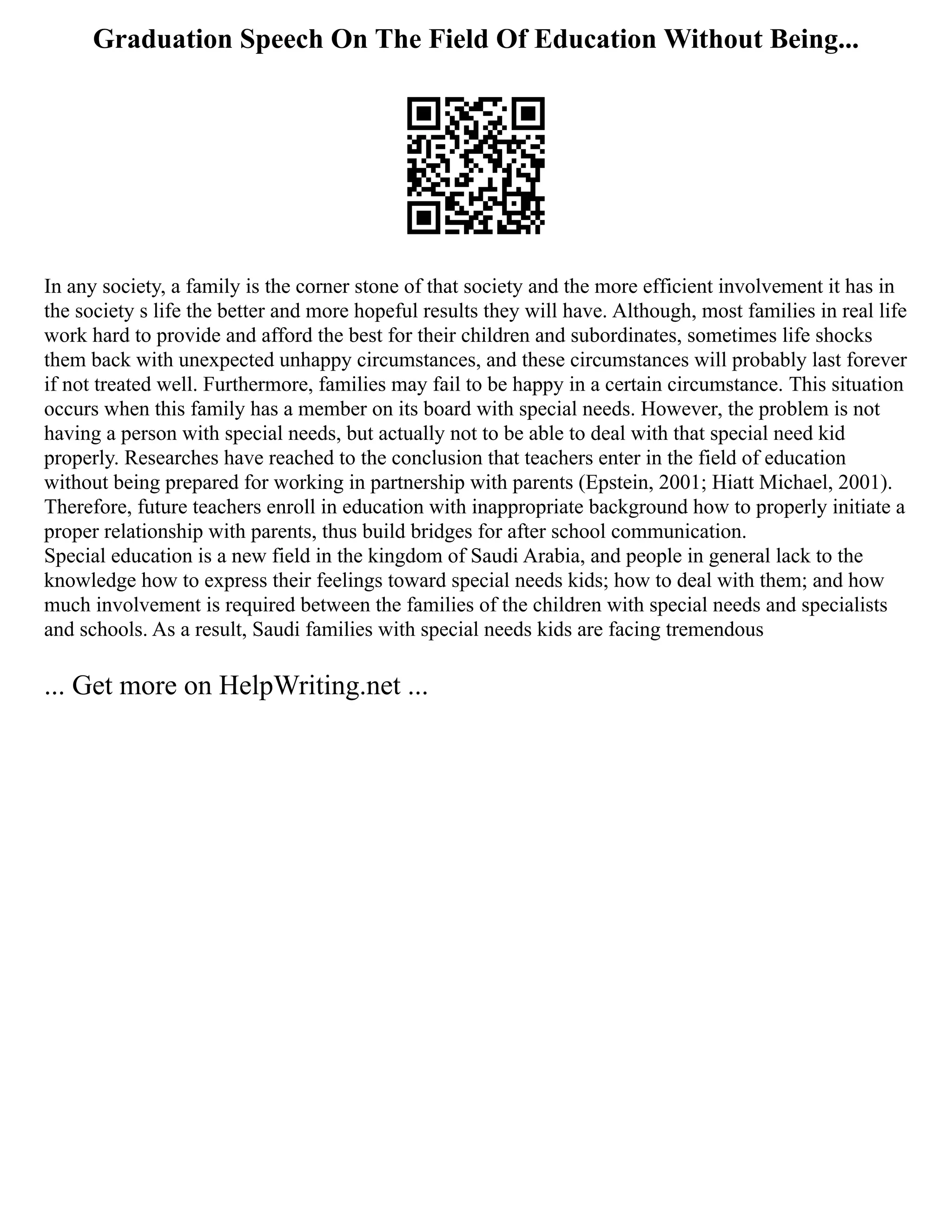 Graduation Speech On The Field Of Education Without Being...
In any society, a family is the corner stone of that society and the more efficient involvement it has in
the society s life the better and more hopeful results they will have. Although, most families in real life
work hard to provide and afford the best for their children and subordinates, sometimes life shocks
them back with unexpected unhappy circumstances, and these circumstances will probably last forever
if not treated well. Furthermore, families may fail to be happy in a certain circumstance. This situation
occurs when this family has a member on its board with special needs. However, the problem is not
having a person with special needs, but actually not to be able to deal with that special need kid
properly. Researches have reached to the conclusion that teachers enter in the field of education
without being prepared for working in partnership with parents (Epstein, 2001; Hiatt Michael, 2001).
Therefore, future teachers enroll in education with inappropriate background how to properly initiate a
proper relationship with parents, thus build bridges for after school communication.
Special education is a new field in the kingdom of Saudi Arabia, and people in general lack to the
knowledge how to express their feelings toward special needs kids; how to deal with them; and how
much involvement is required between the families of the children with special needs and specialists
and schools. As a result, Saudi families with special needs kids are facing tremendous
... Get more on HelpWriting.net ...
 