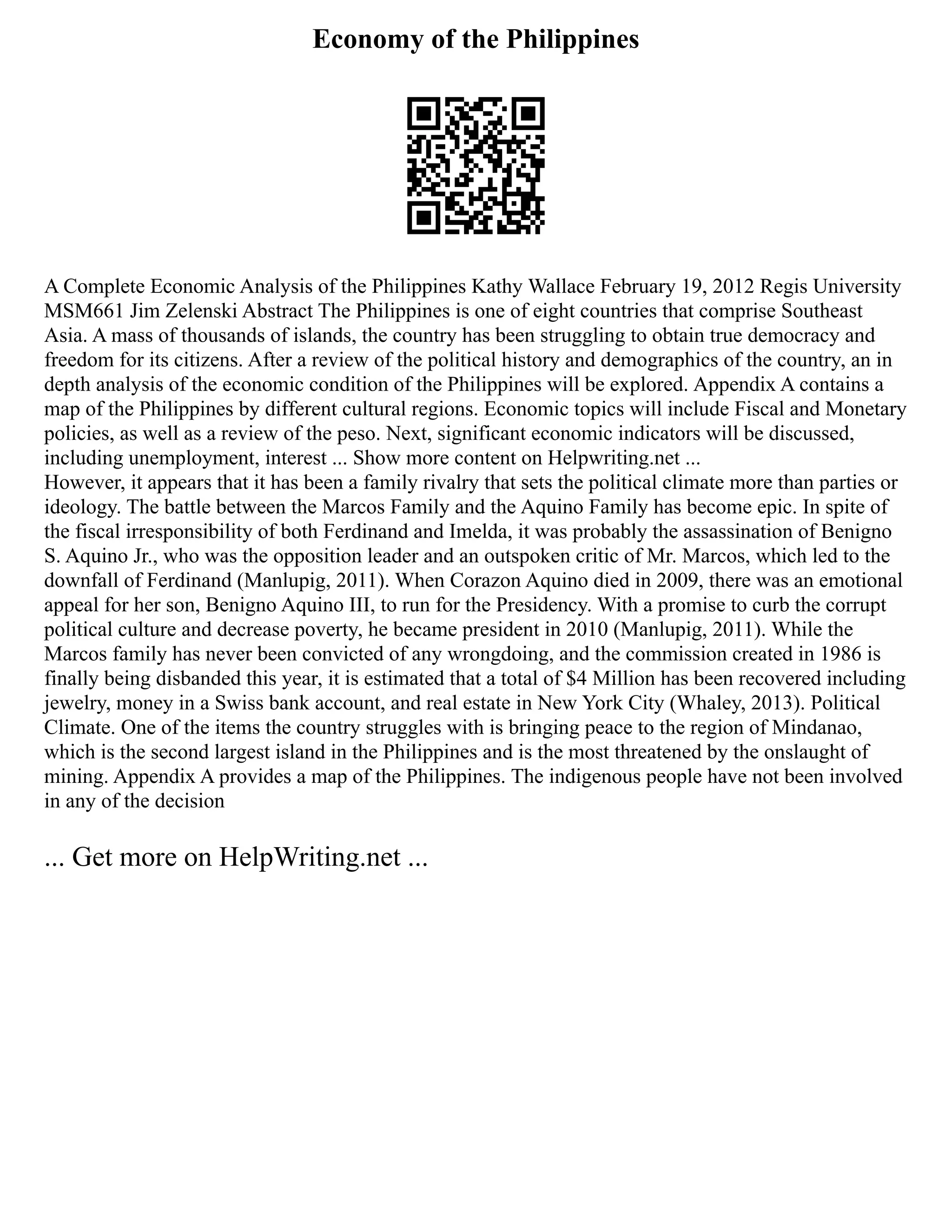 Economy of the Philippines
A Complete Economic Analysis of the Philippines Kathy Wallace February 19, 2012 Regis University
MSM661 Jim Zelenski Abstract The Philippines is one of eight countries that comprise Southeast
Asia. A mass of thousands of islands, the country has been struggling to obtain true democracy and
freedom for its citizens. After a review of the political history and demographics of the country, an in
depth analysis of the economic condition of the Philippines will be explored. Appendix A contains a
map of the Philippines by different cultural regions. Economic topics will include Fiscal and Monetary
policies, as well as a review of the peso. Next, significant economic indicators will be discussed,
including unemployment, interest ... Show more content on Helpwriting.net ...
However, it appears that it has been a family rivalry that sets the political climate more than parties or
ideology. The battle between the Marcos Family and the Aquino Family has become epic. In spite of
the fiscal irresponsibility of both Ferdinand and Imelda, it was probably the assassination of Benigno
S. Aquino Jr., who was the opposition leader and an outspoken critic of Mr. Marcos, which led to the
downfall of Ferdinand (Manlupig, 2011). When Corazon Aquino died in 2009, there was an emotional
appeal for her son, Benigno Aquino III, to run for the Presidency. With a promise to curb the corrupt
political culture and decrease poverty, he became president in 2010 (Manlupig, 2011). While the
Marcos family has never been convicted of any wrongdoing, and the commission created in 1986 is
finally being disbanded this year, it is estimated that a total of $4 Million has been recovered including
jewelry, money in a Swiss bank account, and real estate in New York City (Whaley, 2013). Political
Climate. One of the items the country struggles with is bringing peace to the region of Mindanao,
which is the second largest island in the Philippines and is the most threatened by the onslaught of
mining. Appendix A provides a map of the Philippines. The indigenous people have not been involved
in any of the decision
... Get more on HelpWriting.net ...
 
