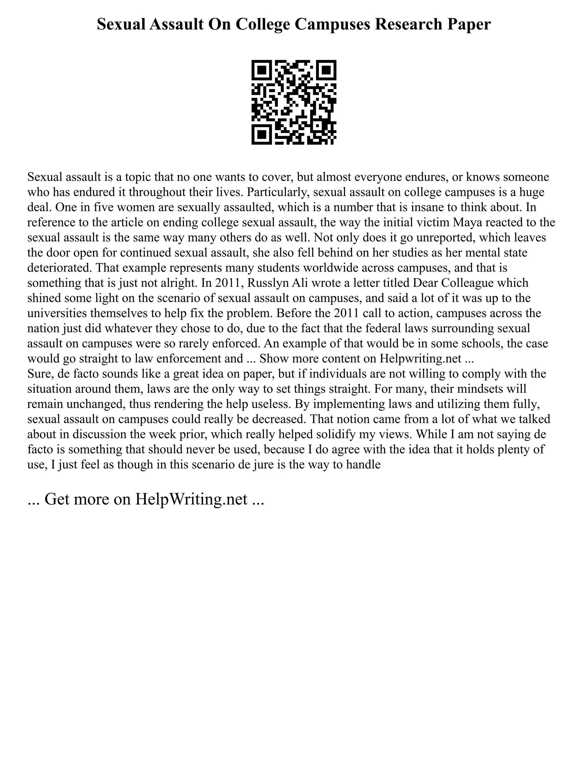 Sexual Assault On College Campuses Research Paper
Sexual assault is a topic that no one wants to cover, but almost everyone endures, or knows someone
who has endured it throughout their lives. Particularly, sexual assault on college campuses is a huge
deal. One in five women are sexually assaulted, which is a number that is insane to think about. In
reference to the article on ending college sexual assault, the way the initial victim Maya reacted to the
sexual assault is the same way many others do as well. Not only does it go unreported, which leaves
the door open for continued sexual assault, she also fell behind on her studies as her mental state
deteriorated. That example represents many students worldwide across campuses, and that is
something that is just not alright. In 2011, Russlyn Ali wrote a letter titled Dear Colleague which
shined some light on the scenario of sexual assault on campuses, and said a lot of it was up to the
universities themselves to help fix the problem. Before the 2011 call to action, campuses across the
nation just did whatever they chose to do, due to the fact that the federal laws surrounding sexual
assault on campuses were so rarely enforced. An example of that would be in some schools, the case
would go straight to law enforcement and ... Show more content on Helpwriting.net ...
Sure, de facto sounds like a great idea on paper, but if individuals are not willing to comply with the
situation around them, laws are the only way to set things straight. For many, their mindsets will
remain unchanged, thus rendering the help useless. By implementing laws and utilizing them fully,
sexual assault on campuses could really be decreased. That notion came from a lot of what we talked
about in discussion the week prior, which really helped solidify my views. While I am not saying de
facto is something that should never be used, because I do agree with the idea that it holds plenty of
use, I just feel as though in this scenario de jure is the way to handle
... Get more on HelpWriting.net ...
 
