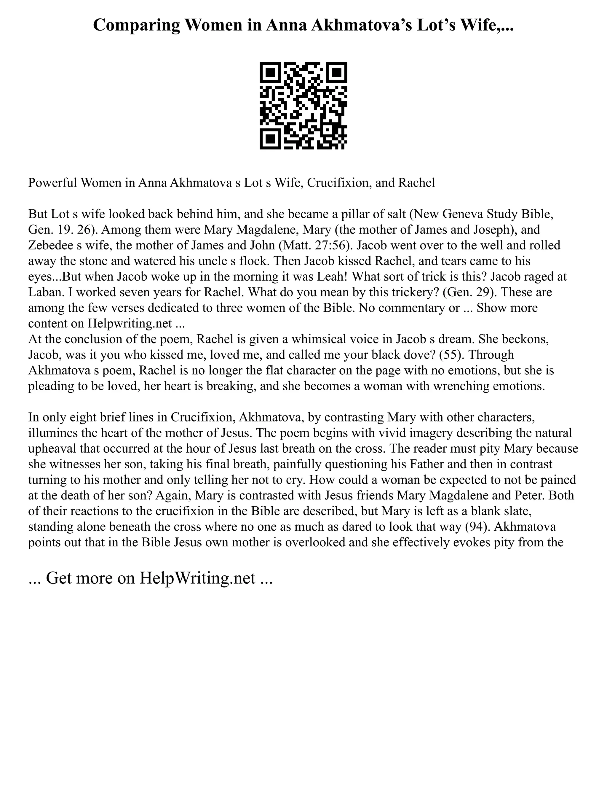 Comparing Women in Anna Akhmatova’s Lot’s Wife,...
Powerful Women in Anna Akhmatova s Lot s Wife, Crucifixion, and Rachel
But Lot s wife looked back behind him, and she became a pillar of salt (New Geneva Study Bible,
Gen. 19. 26). Among them were Mary Magdalene, Mary (the mother of James and Joseph), and
Zebedee s wife, the mother of James and John (Matt. 27:56). Jacob went over to the well and rolled
away the stone and watered his uncle s flock. Then Jacob kissed Rachel, and tears came to his
eyes...But when Jacob woke up in the morning it was Leah! What sort of trick is this? Jacob raged at
Laban. I worked seven years for Rachel. What do you mean by this trickery? (Gen. 29). These are
among the few verses dedicated to three women of the Bible. No commentary or ... Show more
content on Helpwriting.net ...
At the conclusion of the poem, Rachel is given a whimsical voice in Jacob s dream. She beckons,
Jacob, was it you who kissed me, loved me, and called me your black dove? (55). Through
Akhmatova s poem, Rachel is no longer the flat character on the page with no emotions, but she is
pleading to be loved, her heart is breaking, and she becomes a woman with wrenching emotions.
In only eight brief lines in Crucifixion, Akhmatova, by contrasting Mary with other characters,
illumines the heart of the mother of Jesus. The poem begins with vivid imagery describing the natural
upheaval that occurred at the hour of Jesus last breath on the cross. The reader must pity Mary because
she witnesses her son, taking his final breath, painfully questioning his Father and then in contrast
turning to his mother and only telling her not to cry. How could a woman be expected to not be pained
at the death of her son? Again, Mary is contrasted with Jesus friends Mary Magdalene and Peter. Both
of their reactions to the crucifixion in the Bible are described, but Mary is left as a blank slate,
standing alone beneath the cross where no one as much as dared to look that way (94). Akhmatova
points out that in the Bible Jesus own mother is overlooked and she effectively evokes pity from the
... Get more on HelpWriting.net ...
 