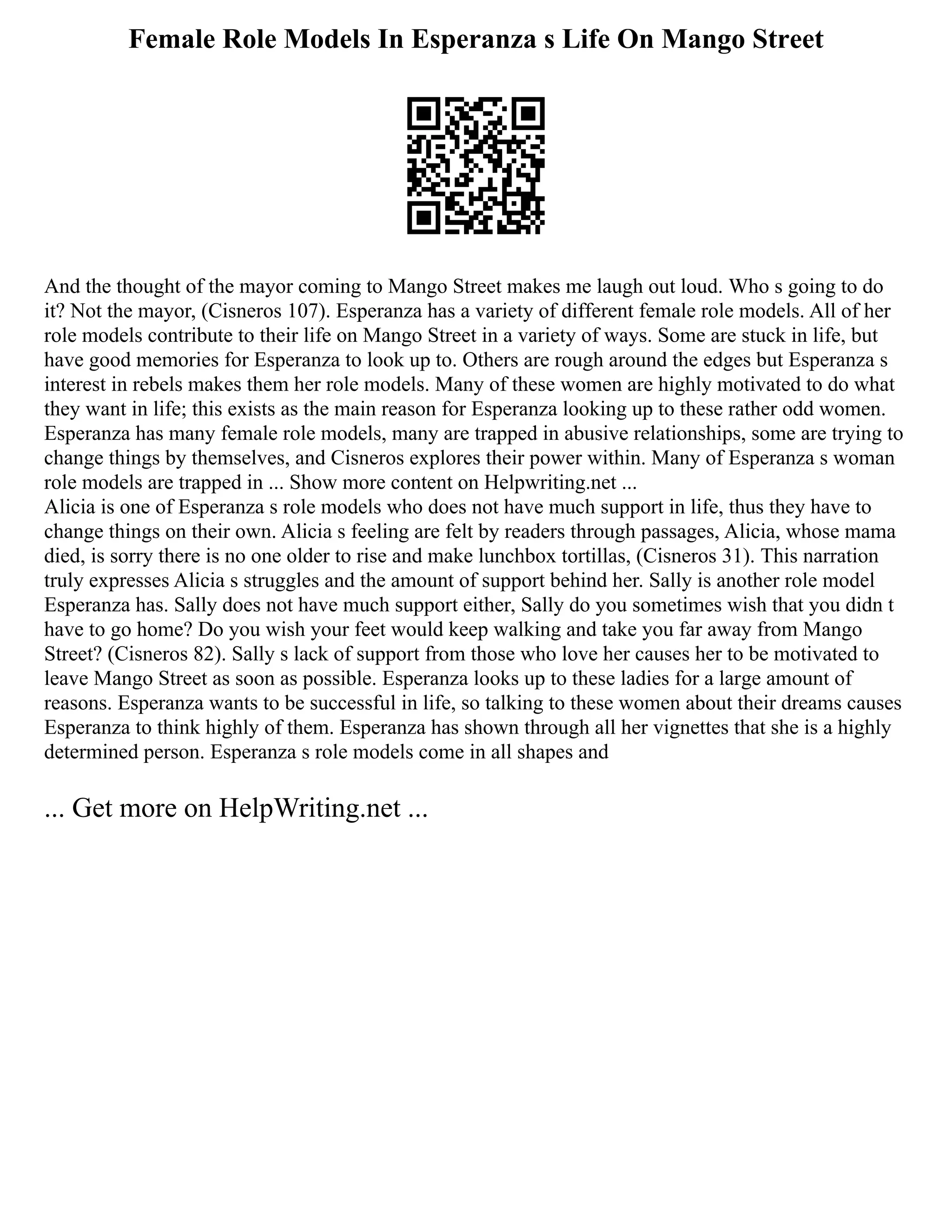 Female Role Models In Esperanza s Life On Mango Street
And the thought of the mayor coming to Mango Street makes me laugh out loud. Who s going to do
it? Not the mayor, (Cisneros 107). Esperanza has a variety of different female role models. All of her
role models contribute to their life on Mango Street in a variety of ways. Some are stuck in life, but
have good memories for Esperanza to look up to. Others are rough around the edges but Esperanza s
interest in rebels makes them her role models. Many of these women are highly motivated to do what
they want in life; this exists as the main reason for Esperanza looking up to these rather odd women.
Esperanza has many female role models, many are trapped in abusive relationships, some are trying to
change things by themselves, and Cisneros explores their power within. Many of Esperanza s woman
role models are trapped in ... Show more content on Helpwriting.net ...
Alicia is one of Esperanza s role models who does not have much support in life, thus they have to
change things on their own. Alicia s feeling are felt by readers through passages, Alicia, whose mama
died, is sorry there is no one older to rise and make lunchbox tortillas, (Cisneros 31). This narration
truly expresses Alicia s struggles and the amount of support behind her. Sally is another role model
Esperanza has. Sally does not have much support either, Sally do you sometimes wish that you didn t
have to go home? Do you wish your feet would keep walking and take you far away from Mango
Street? (Cisneros 82). Sally s lack of support from those who love her causes her to be motivated to
leave Mango Street as soon as possible. Esperanza looks up to these ladies for a large amount of
reasons. Esperanza wants to be successful in life, so talking to these women about their dreams causes
Esperanza to think highly of them. Esperanza has shown through all her vignettes that she is a highly
determined person. Esperanza s role models come in all shapes and
... Get more on HelpWriting.net ...
 