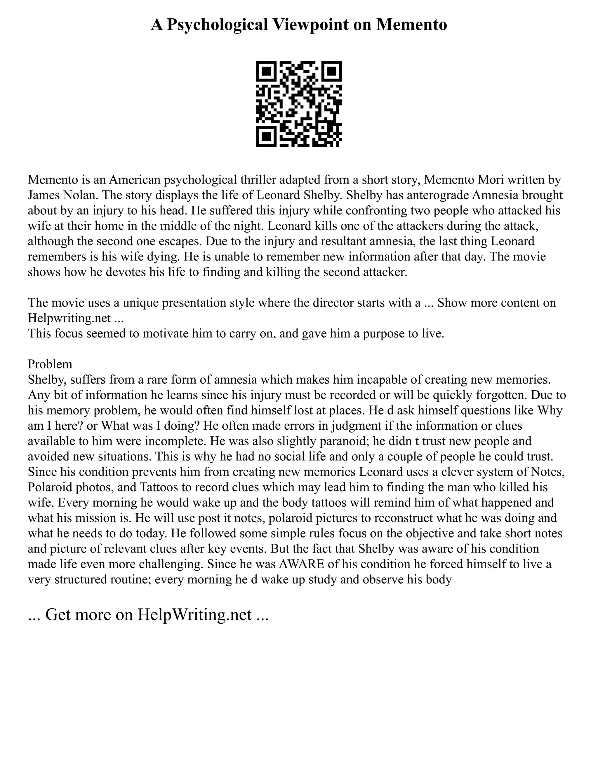A Psychological Viewpoint on Memento
Memento is an American psychological thriller adapted from a short story, Memento Mori written by
James Nolan. The story displays the life of Leonard Shelby. Shelby has anterograde Amnesia brought
about by an injury to his head. He suffered this injury while confronting two people who attacked his
wife at their home in the middle of the night. Leonard kills one of the attackers during the attack,
although the second one escapes. Due to the injury and resultant amnesia, the last thing Leonard
remembers is his wife dying. He is unable to remember new information after that day. The movie
shows how he devotes his life to finding and killing the second attacker.
The movie uses a unique presentation style where the director starts with a ... Show more content on
Helpwriting.net ...
This focus seemed to motivate him to carry on, and gave him a purpose to live.
Problem
Shelby, suffers from a rare form of amnesia which makes him incapable of creating new memories.
Any bit of information he learns since his injury must be recorded or will be quickly forgotten. Due to
his memory problem, he would often find himself lost at places. He d ask himself questions like Why
am I here? or What was I doing? He often made errors in judgment if the information or clues
available to him were incomplete. He was also slightly paranoid; he didn t trust new people and
avoided new situations. This is why he had no social life and only a couple of people he could trust.
Since his condition prevents him from creating new memories Leonard uses a clever system of Notes,
Polaroid photos, and Tattoos to record clues which may lead him to finding the man who killed his
wife. Every morning he would wake up and the body tattoos will remind him of what happened and
what his mission is. He will use post it notes, polaroid pictures to reconstruct what he was doing and
what he needs to do today. He followed some simple rules focus on the objective and take short notes
and picture of relevant clues after key events. But the fact that Shelby was aware of his condition
made life even more challenging. Since he was AWARE of his condition he forced himself to live a
very structured routine; every morning he d wake up study and observe his body
... Get more on HelpWriting.net ...
 