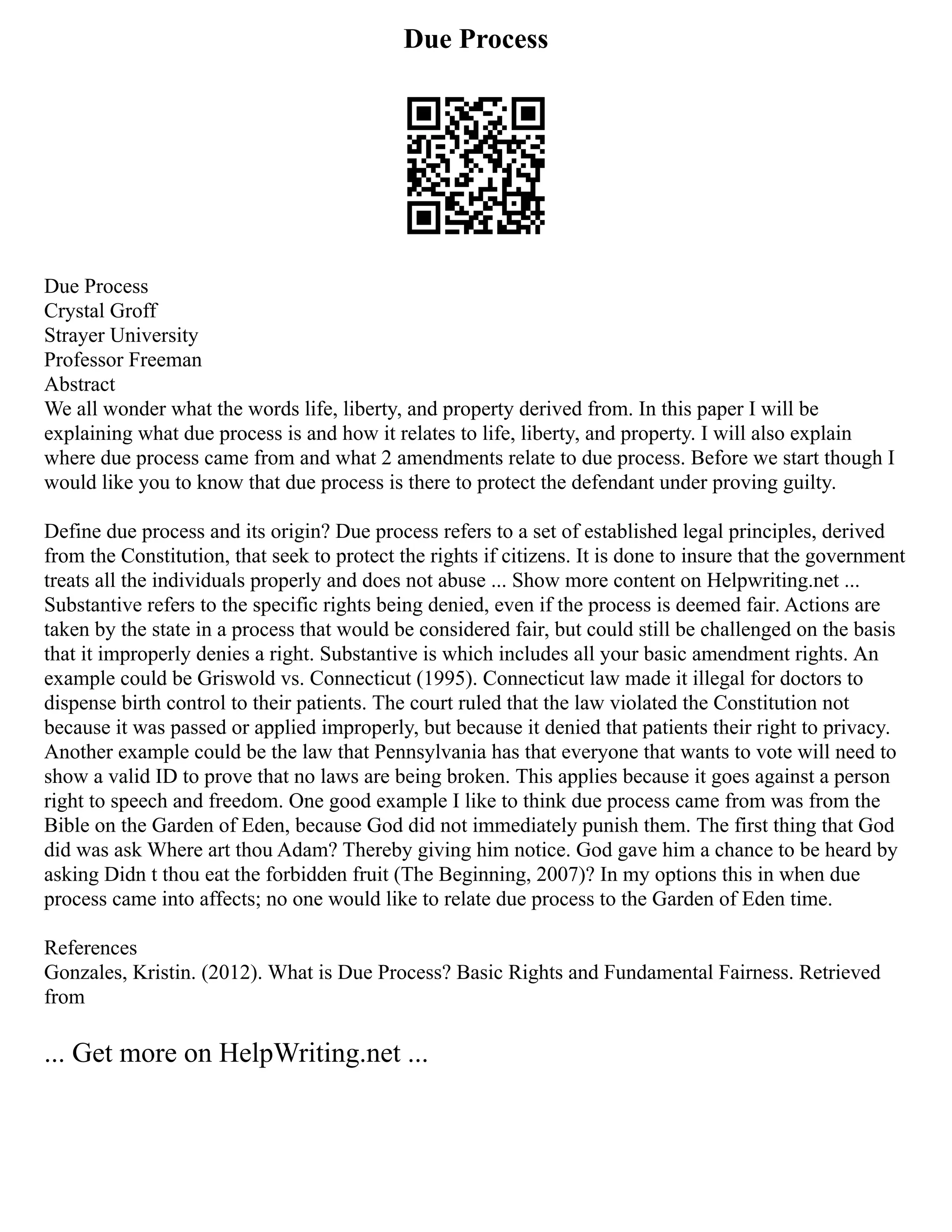 Due Process
Due Process
Crystal Groff
Strayer University
Professor Freeman
Abstract
We all wonder what the words life, liberty, and property derived from. In this paper I will be
explaining what due process is and how it relates to life, liberty, and property. I will also explain
where due process came from and what 2 amendments relate to due process. Before we start though I
would like you to know that due process is there to protect the defendant under proving guilty.
Define due process and its origin? Due process refers to a set of established legal principles, derived
from the Constitution, that seek to protect the rights if citizens. It is done to insure that the government
treats all the individuals properly and does not abuse ... Show more content on Helpwriting.net ...
Substantive refers to the specific rights being denied, even if the process is deemed fair. Actions are
taken by the state in a process that would be considered fair, but could still be challenged on the basis
that it improperly denies a right. Substantive is which includes all your basic amendment rights. An
example could be Griswold vs. Connecticut (1995). Connecticut law made it illegal for doctors to
dispense birth control to their patients. The court ruled that the law violated the Constitution not
because it was passed or applied improperly, but because it denied that patients their right to privacy.
Another example could be the law that Pennsylvania has that everyone that wants to vote will need to
show a valid ID to prove that no laws are being broken. This applies because it goes against a person
right to speech and freedom. One good example I like to think due process came from was from the
Bible on the Garden of Eden, because God did not immediately punish them. The first thing that God
did was ask Where art thou Adam? Thereby giving him notice. God gave him a chance to be heard by
asking Didn t thou eat the forbidden fruit (The Beginning, 2007)? In my options this in when due
process came into affects; no one would like to relate due process to the Garden of Eden time.
References
Gonzales, Kristin. (2012). What is Due Process? Basic Rights and Fundamental Fairness. Retrieved
from
... Get more on HelpWriting.net ...
 