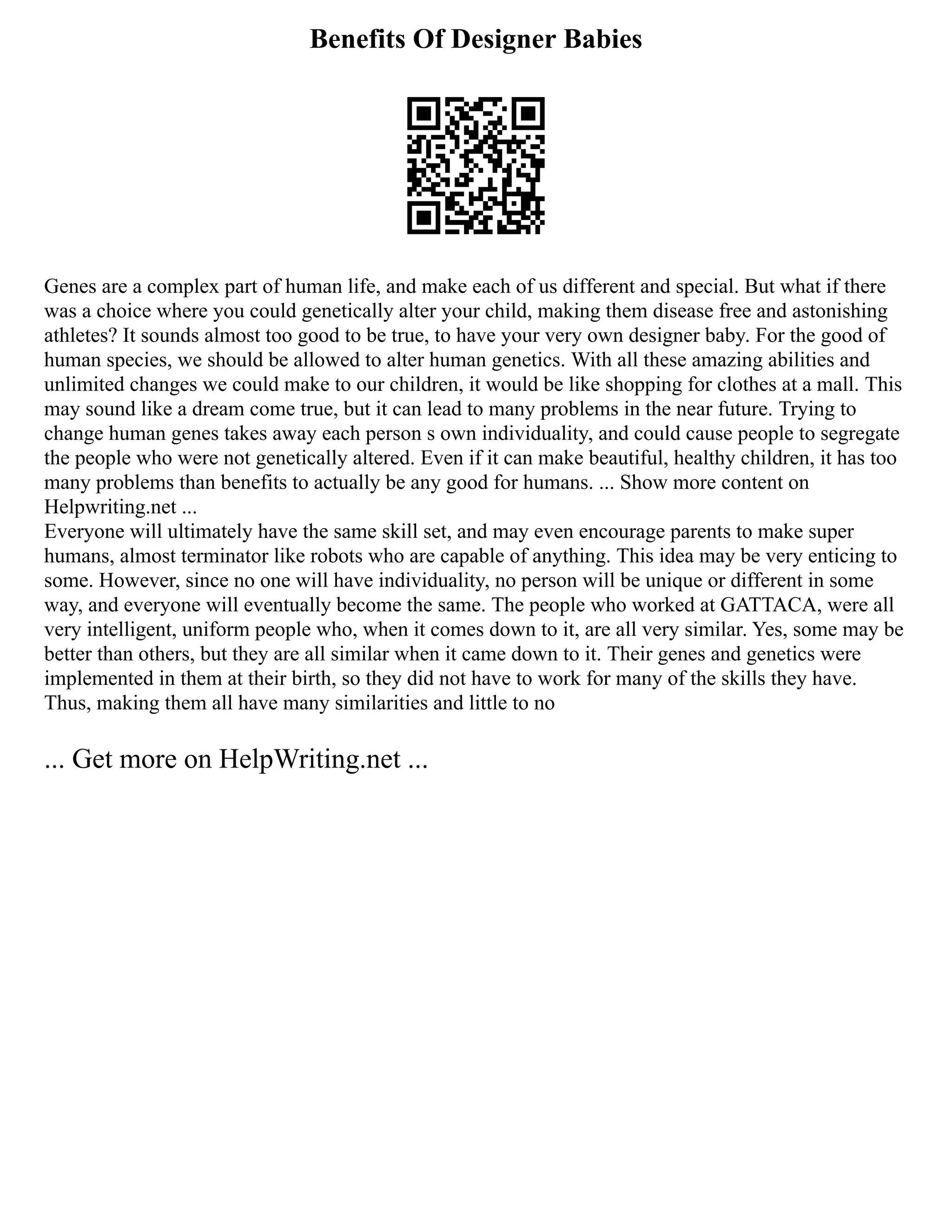 Benefits Of Designer Babies
Genes are a complex part of human life, and make each of us different and special. But what if there
was a choice where you could genetically alter your child, making them disease free and astonishing
athletes? It sounds almost too good to be true, to have your very own designer baby. For the good of
human species, we should be allowed to alter human genetics. With all these amazing abilities and
unlimited changes we could make to our children, it would be like shopping for clothes at a mall. This
may sound like a dream come true, but it can lead to many problems in the near future. Trying to
change human genes takes away each person s own individuality, and could cause people to segregate
the people who were not genetically altered. Even if it can make beautiful, healthy children, it has too
many problems than benefits to actually be any good for humans. ... Show more content on
Helpwriting.net ...
Everyone will ultimately have the same skill set, and may even encourage parents to make super
humans, almost terminator like robots who are capable of anything. This idea may be very enticing to
some. However, since no one will have individuality, no person will be unique or different in some
way, and everyone will eventually become the same. The people who worked at GATTACA, were all
very intelligent, uniform people who, when it comes down to it, are all very similar. Yes, some may be
better than others, but they are all similar when it came down to it. Their genes and genetics were
implemented in them at their birth, so they did not have to work for many of the skills they have.
Thus, making them all have many similarities and little to no
... Get more on HelpWriting.net ...
 