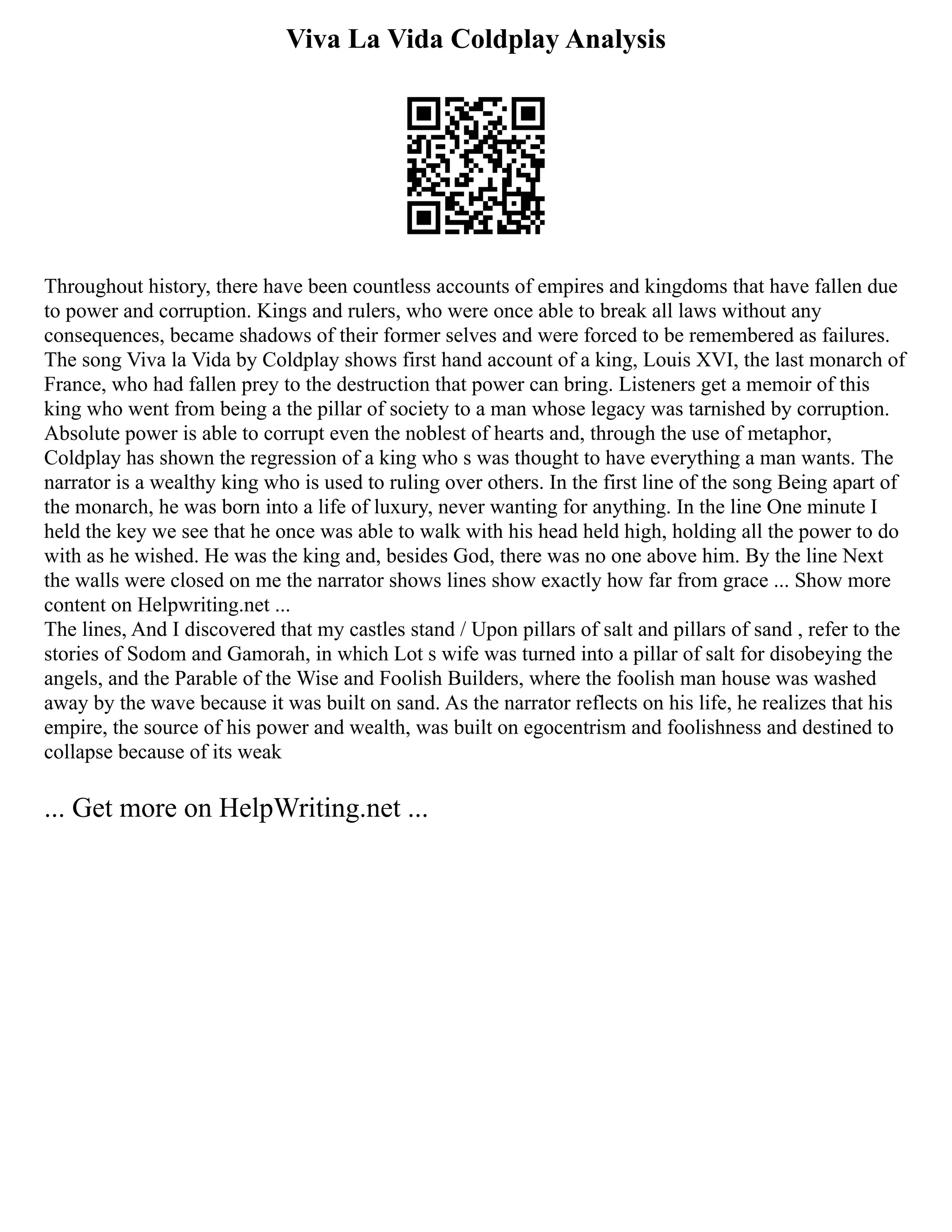 Viva La Vida Coldplay Analysis
Throughout history, there have been countless accounts of empires and kingdoms that have fallen due
to power and corruption. Kings and rulers, who were once able to break all laws without any
consequences, became shadows of their former selves and were forced to be remembered as failures.
The song Viva la Vida by Coldplay shows first hand account of a king, Louis XVI, the last monarch of
France, who had fallen prey to the destruction that power can bring. Listeners get a memoir of this
king who went from being a the pillar of society to a man whose legacy was tarnished by corruption.
Absolute power is able to corrupt even the noblest of hearts and, through the use of metaphor,
Coldplay has shown the regression of a king who s was thought to have everything a man wants. The
narrator is a wealthy king who is used to ruling over others. In the first line of the song Being apart of
the monarch, he was born into a life of luxury, never wanting for anything. In the line One minute I
held the key we see that he once was able to walk with his head held high, holding all the power to do
with as he wished. He was the king and, besides God, there was no one above him. By the line Next
the walls were closed on me the narrator shows lines show exactly how far from grace ... Show more
content on Helpwriting.net ...
The lines, And I discovered that my castles stand / Upon pillars of salt and pillars of sand , refer to the
stories of Sodom and Gamorah, in which Lot s wife was turned into a pillar of salt for disobeying the
angels, and the Parable of the Wise and Foolish Builders, where the foolish man house was washed
away by the wave because it was built on sand. As the narrator reflects on his life, he realizes that his
empire, the source of his power and wealth, was built on egocentrism and foolishness and destined to
collapse because of its weak
... Get more on HelpWriting.net ...
 