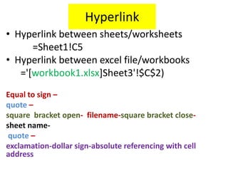 Hyperlink
• Hyperlink between sheets/worksheets
=Sheet1!C5
• Hyperlink between excel file/workbooks
='[workbook1.xlsx]Sheet3'!$C$2)
Equal to sign –
quote –
square bracket open- filename-square bracket close-
sheet name-
quote –
exclamation-dollar sign-absolute referencing with cell
address
 