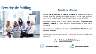 Dedica tus recursos en el core de tu negocio, dejando en nuestras
manos todas las demás actividades auxiliares en las que podemos
aumentar la productividad, competitividad y generar valor añadido.
Ofrecemos perfiles que no sólo cubrirán funciones, aportarán valor
añadido, eficacia, y como resultado incrementarán el valor de la
compañía
Proporcionamos perfiles en el ámbito administrativo, financiero y de
recursos humanos.
Optimizamos los recursos internos y reducimos los costes de personal
aportando:
Soluciones a Medida
Profesionales Multidisciplinares
de todos los niveles
Flexibilidad Horaria Soluciones a Medida
Servicios de Staffing
 