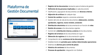  Registro de los documentos necesarios para el sistema de gestión
 Definición de las personas implicadas en cada documento
 Clasificación y agrupación de documentos con diversos criterios
 Adjunción de archivos de cualquier tipo
 Control de cambios respecto a revisiones anteriores
 Gestión del ciclo de vida de los documentos: elaboración, revisión,
aprobación, vigencia, nueva revisión, anulación
 Distribución electrónica de la documentación en función de roles
 Gestión de accesos a los documentos vigentes
 Control de la distribución interna y externa de los documentos
 Registro de la lectura de los documentos en vigor
 Obtención de registros de la documentación vigente
 Comprobación de las revisiones de los documentos
 Establecimiento de periodos para realizar determinadas operaciones
 Sistemas de alarmas para control de plazos
 Histórico de versiones de documentos
 Procesos de aprobación: integración con Outlook
Plataforma de
GestiónDocumental
 