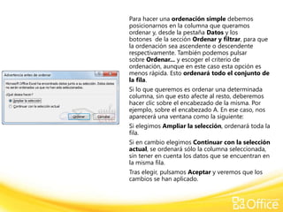 Para hacer una ordenación simple debemos
posicionarnos en la columna que queramos
ordenar y, desde la pestaña Datos y los
botones de la sección Ordenar y filtrar, para que
la ordenación sea ascendente o descendente
respectivamente. También podemos pulsar
sobre Ordenar... y escoger el criterio de
ordenación, aunque en este caso esta opción es
menos rápida. Esto ordenará todo el conjunto de
la fila.
Si lo que queremos es ordenar una determinada
columna, sin que esto afecte al resto, deberemos
hacer clic sobre el encabezado de la misma. Por
ejemplo, sobre el encabezado A. En ese caso, nos
aparecerá una ventana como la siguiente:
Si elegimos Ampliar la selección, ordenará toda la
fila.
Si en cambio elegimos Continuar con la selección
actual, se ordenará sólo la columna seleccionada,
sin tener en cuenta los datos que se encuentran en
la misma fila.
Tras elegir, pulsamos Aceptar y veremos que los
cambios se han aplicado.
 