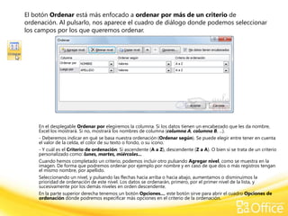 El botón Ordenar está más enfocado a ordenar por más de un criterio de
ordenación. Al pulsarlo, nos aparece el cuadro de diálogo donde podemos seleccionar
los campos por los que queremos ordenar.




    En el desplegable Ordenar por elegiremos la columna. Si los datos tienen un encabezado que les da nombre,
    Excel los mostrará. Si no, mostrará los nombres de columna (columna A, columna B, ...).
    - Deberemos indicar en qué se basa nuestra ordenación (Ordenar según). Se puede elegir entre tener en cuenta
    el valor de la celda, el color de su texto o fondo, o su icono.
    - Y cuál es el Criterio de ordenación: Si ascendente (A a Z), descendente (Z a A). O bien si se trata de un criterio
    personalizado como: lunes, martes, miércoles...
    Cuando hemos completado un criterio, podemos incluir otro pulsando Agregar nivel, como se muestra en la
    imagen. De forma que podremos ordenar por ejemplo por nombre y en caso de que dos o más registros tengan
    el mismo nombre, por apellido.
    Seleccionando un nivel, y pulsando las flechas hacia arriba o hacia abajo, aumentamos o disminuimos la
    prioridad de ordenación de este nivel. Los datos se ordenarán, primero, por el primer nivel de la lista, y
    sucesivamente por los demás niveles en orden descendente.
    En la parte superior derecha tenemos un botón Opciones..., este botón sirve para abrir el cuadro Opciones de
    ordenación dónde podremos especificar más opciones en el criterio de la ordenación.
 