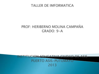 TALLER DE IMFORMATICA
PROF: HERIBERNO MOLINA CAMPAÑA
GRADO: 9-A
INSTITUCION EDUCATIVA CIUDAD DE ASIS
PUERTO ASIS-PUTUMAYO
2013
 