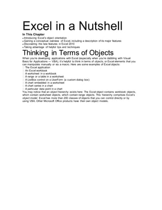Excel in a NutshellIn This Chapter
● Introducing Excel’s object orientation
● Gaining a conceptual overview of Excel, including a description of its major features
● Discovering the new features in Excel 2010
● Taking advantage of helpful tips and techniques
Thinking in Terms of Objects
When you’re developing applications with Excel (especially when you’re dabbling with Visual
Basic for Applications — VBA), it’s helpful to think in terms of objects, or Excel elements that you
can manipulate manually or via a macro. Here are some examples of Excel objects:
� The Excel application
� An Excel workbook
� A worksheet in a workbook
� A range or a table in a worksheet
� A ListBox control on a UserForm (a custom dialog box)
� A chart embedded in a worksheet
� A chart series in a chart
� A particular data point in a chart
You may notice that an object hierarchy exists here: The Excel object contains workbook objects,
which contain worksheet objects, which contain range objects. This hierarchy comprises Excel’s
object model. Excel has more than 200 classes of objects that you can control directly or by
using VBA. Other Microsoft Office products have their own object models.
 