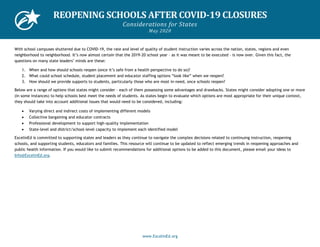 www.ExcelinEd.org
REOPENING SCHOOLS AFTER COVID-19 CLOSURES
Considerations for States
May 2020
With school campuses shuttered due to COVID-19, the rate and level of quality of student instruction varies across the nation, states, regions and even
neighborhood to neighborhood. It’s now almost certain that the 2019-20 school year – as it was meant to be executed – is now over. Given this fact, the
questions on many state leaders’ minds are these:
1. When and how should schools reopen (once it’s safe from a health perspective to do so)?
2. What could school schedule, student placement and educator staffing options “look like” when we reopen?
3. How should we provide supports to students, particularly those who are most in-need, once schools reopen?
Below are a range of options that states might consider – each of them possessing some advantages and drawbacks. States might consider adopting one or more
(in some instances) to help schools best meet the needs of students. As states begin to evaluate which options are most appropriate for their unique context,
they should take into account additional issues that would need to be considered, including:
• Varying direct and indirect costs of implementing different models
• Collective bargaining and educator contracts
• Professional development to support high-quality implementation
• State-level and district/school-level capacity to implement each identified model
ExcelinEd is committed to supporting states and leaders as they continue to navigate the complex decisions related to continuing instruction, reopening
schools, and supporting students, educators and families. This resource will continue to be updated to reflect emerging trends in reopening approaches and
public health information. If you would like to submit recommendations for additional options to be added to this document, please email your ideas to
Info@ExcelinEd.org.
 