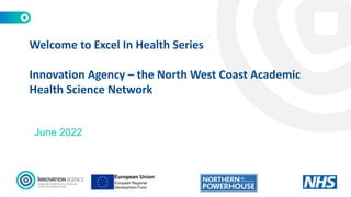 June 2022
Welcome to Excel In Health Series
Innovation Agency – the North West Coast Academic
Health Science Network
 