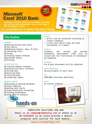 A comprehensive 5 weeks duration course
The Outline
Excel Basics
 Getting Started with Excel
 Cell Basics
 Modifying Columns, Rows, & Cells
 Formatting Cells
 Saving
 Creating Simple Formulas
 Worksheet Basics
 Printing
Common Tasks in Excel
 Creating Complex Formulas
 Working with Basic Functions
 Sorting Data
 Outlining Data
 Filtering Data
 Formatting Tables
Doing More with Excel
 Reviewing & Sharing Workbooks
 Using Templates
 Working with Charts
 Using Conditional Formatting
 Creating PivotTables
 Using What-If Analysis

Duration
o 20 Hrs (Can be customized according to
clients schedule)
o 2 hours each day & 2 days per week
(accumulate to 5 weeks)
Certificate
Students,
who
satisfy
the
minimum
attendance requirements (75%) will be
issued with the ‘Certificate of Attendance’
by Comsystem
Assessment
Pre & post Assessment will be conducted
Number Of Participant
20 participants in each class
Fees
RM10,000 (inclusive materials)
Venue
At Clients premises

COMSYSTEM SOLUTIONS SDN BHD
Email us at compex@compextrg.com or phone us at
03-51628254 so we could provide a detail
proposal with outline for each module.

www.compextrg.com

 