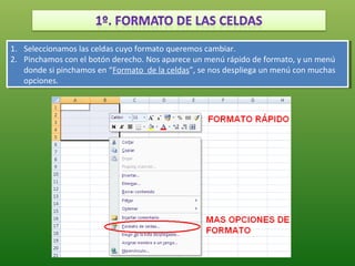1. Seleccionamos las celdas cuyo formato queremos cambiar.
 1. Seleccionamos las celdas cuyo formato queremos cambiar.
2. Pinchamos con el botón derecho. Nos aparece un menú rápido de formato, yyun menú
 2. Pinchamos con el botón derecho. Nos aparece un menú rápido de formato, un menú
    donde si pinchamos en “Formato de la celdas”, se nos despliega un menú con muchas
     donde si pinchamos en “Formato de la celdas”, se nos despliega un menú con muchas
    opciones.
     opciones.
 