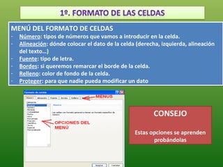 MENÚ DEL FORMATO DE CELDAS
MENÚ DEL FORMATO DE CELDAS
-- Número: tipos de números que vamos a introducir en la celda.
    Número: tipos de números que vamos a introducir en la celda.
-- Alineación: dónde colocar el dato de la celda (derecha, izquierda, alineación
    Alineación: dónde colocar el dato de la celda (derecha, izquierda, alineación
   del texto…)
    del texto…)
-- Fuente: tipo de letra.
    Fuente: tipo de letra.
-- Bordes: si queremos remarcar el borde de la celda.
    Bordes: si queremos remarcar el borde de la celda.
-- Relleno: color de fondo de la celda.
    Relleno: color de fondo de la celda.
-- Proteger: para que nadie pueda modificar un dato
    Proteger: para que nadie pueda modificar un dato




                                                        CONSEJO

                                                Estas opciones se aprenden
                                                       probándolas
 