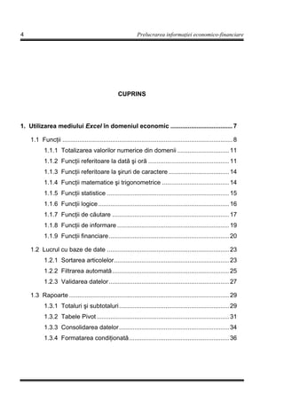 4                                                             Prelucrarea informa iei economico-financiare




                                                   CUPRINS




1. Utilizarea mediului Excel în domeniul economic .................................... 7

    1.1 Func ii ................................................................................................... 8
           1.1.1 Totalizarea valorilor numerice din domenii .............................. 11
           1.1.2 Func ii referitoare la dată şi oră ............................................... 11
           1.1.3 Func ii referitoare la şiruri de caractere ................................... 14
           1.1.4 Func ii matematice şi trigonometrice ....................................... 14
           1.1.5 Func ii statistice ....................................................................... 15
           1.1.6 Func ii logice ............................................................................ 16
           1.1.7 Func ii de căutare .................................................................... 17
           1.1.8 Func ii de informare ................................................................. 19
           1.1.9 Func ii financiare...................................................................... 20

    1.2 Lucrul cu baze de date ....................................................................... 23
           1.2.1 Sortarea articolelor................................................................... 23
           1.2.2 Filtrarea automată.................................................................... 25
           1.2.3 Validarea datelor...................................................................... 27

    1.3 Rapoarte ............................................................................................. 29
           1.3.1 Totaluri şi subtotaluri................................................................ 29
           1.3.2 Tabele Pivot ............................................................................. 31
           1.3.3 Consolidarea datelor................................................................ 34
           1.3.4 Formatarea condi ionată .......................................................... 36
 