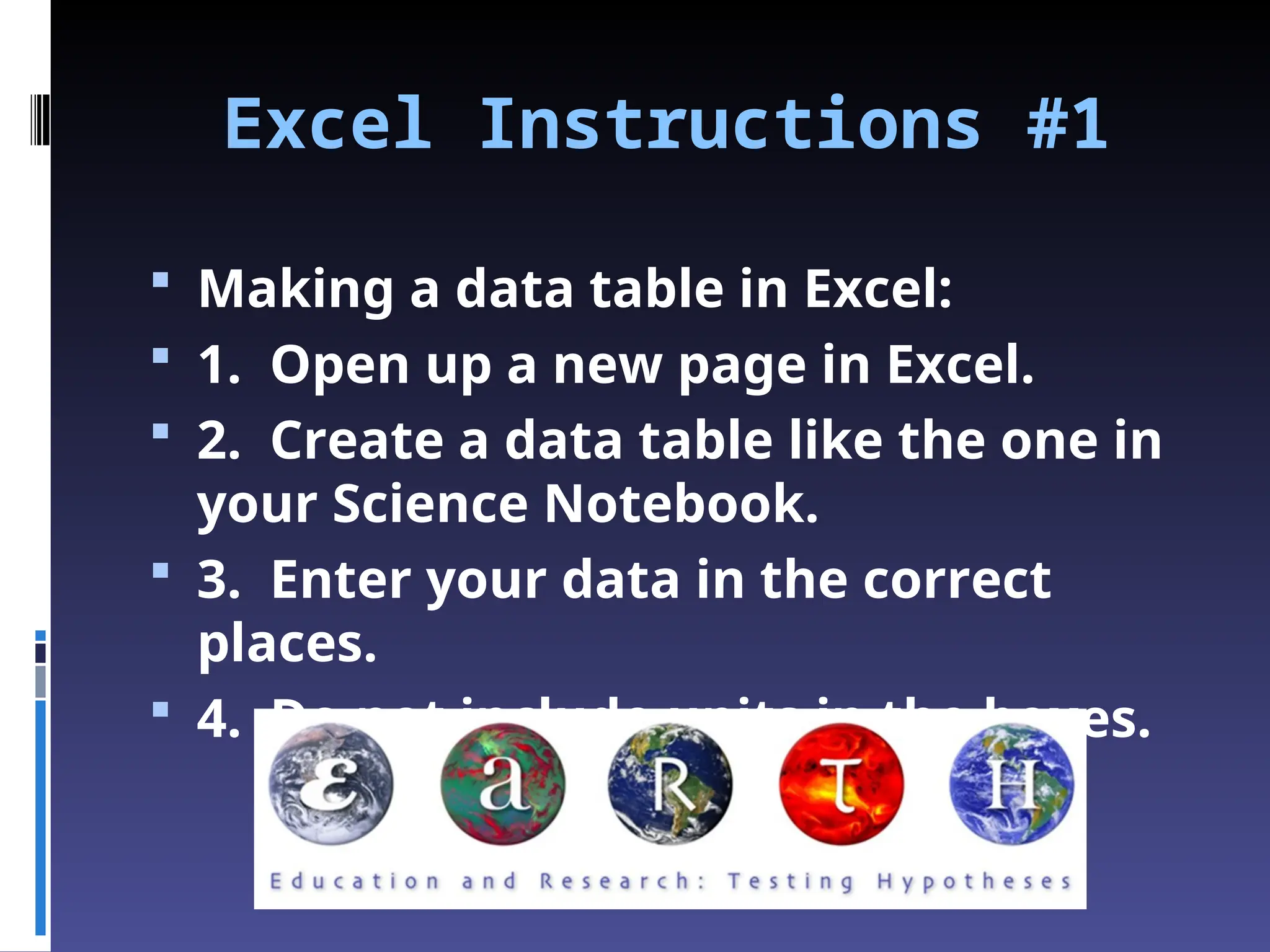 Excel Instructions #1
 Making a data table in Excel:
 1. Open up a new page in Excel.
 2. Create a data table like the one in
your Science Notebook.
 3. Enter your data in the correct
places.
 4. Do not include units in the boxes.
 