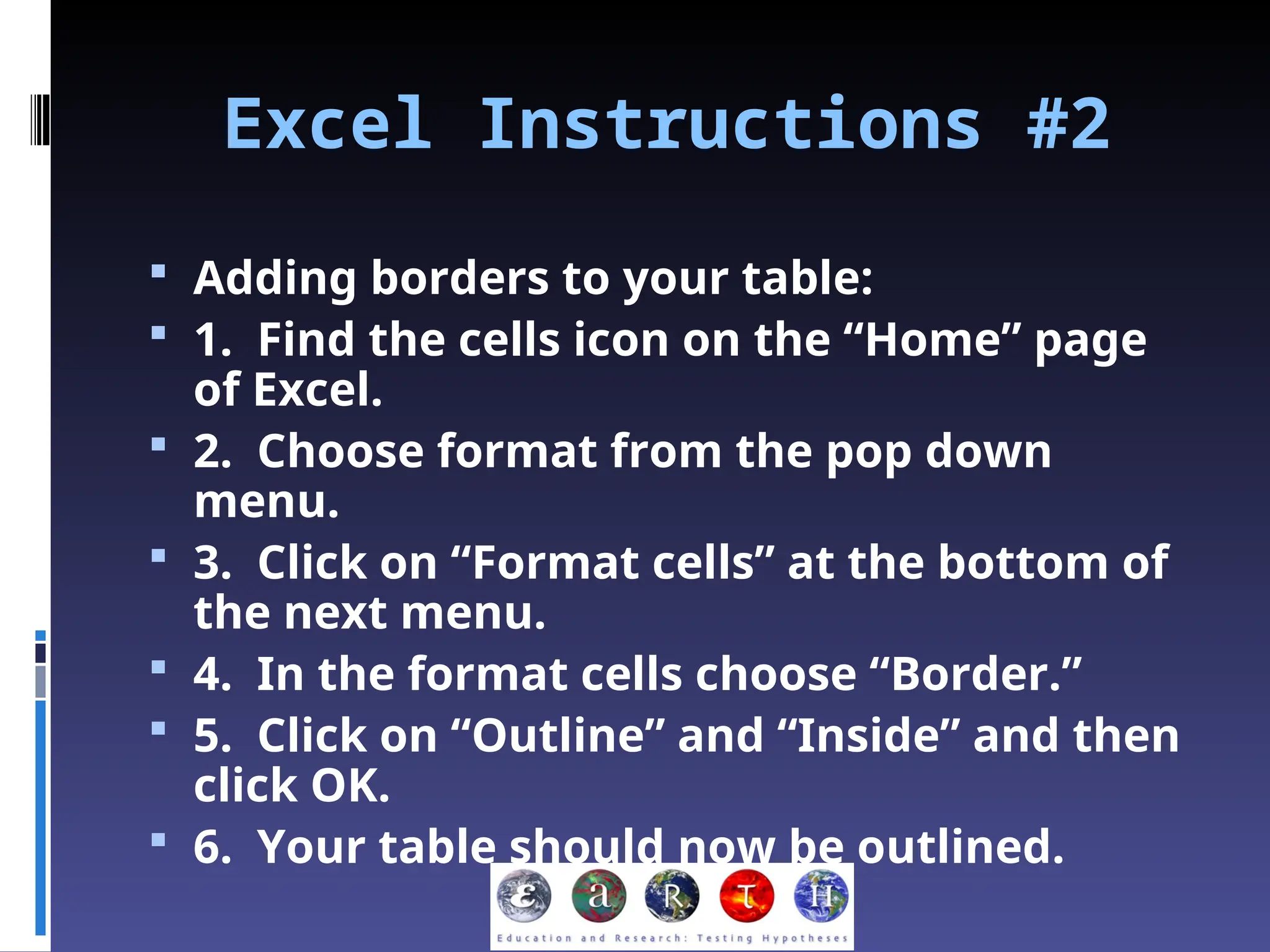 Excel Instructions #2
 Adding borders to your table:
 1. Find the cells icon on the “Home” page
of Excel.
 2. Choose format from the pop down
menu.
 3. Click on “Format cells” at the bottom of
the next menu.
 4. In the format cells choose “Border.”
 5. Click on “Outline” and “Inside” and then
click OK.
 6. Your table should now be outlined.
 