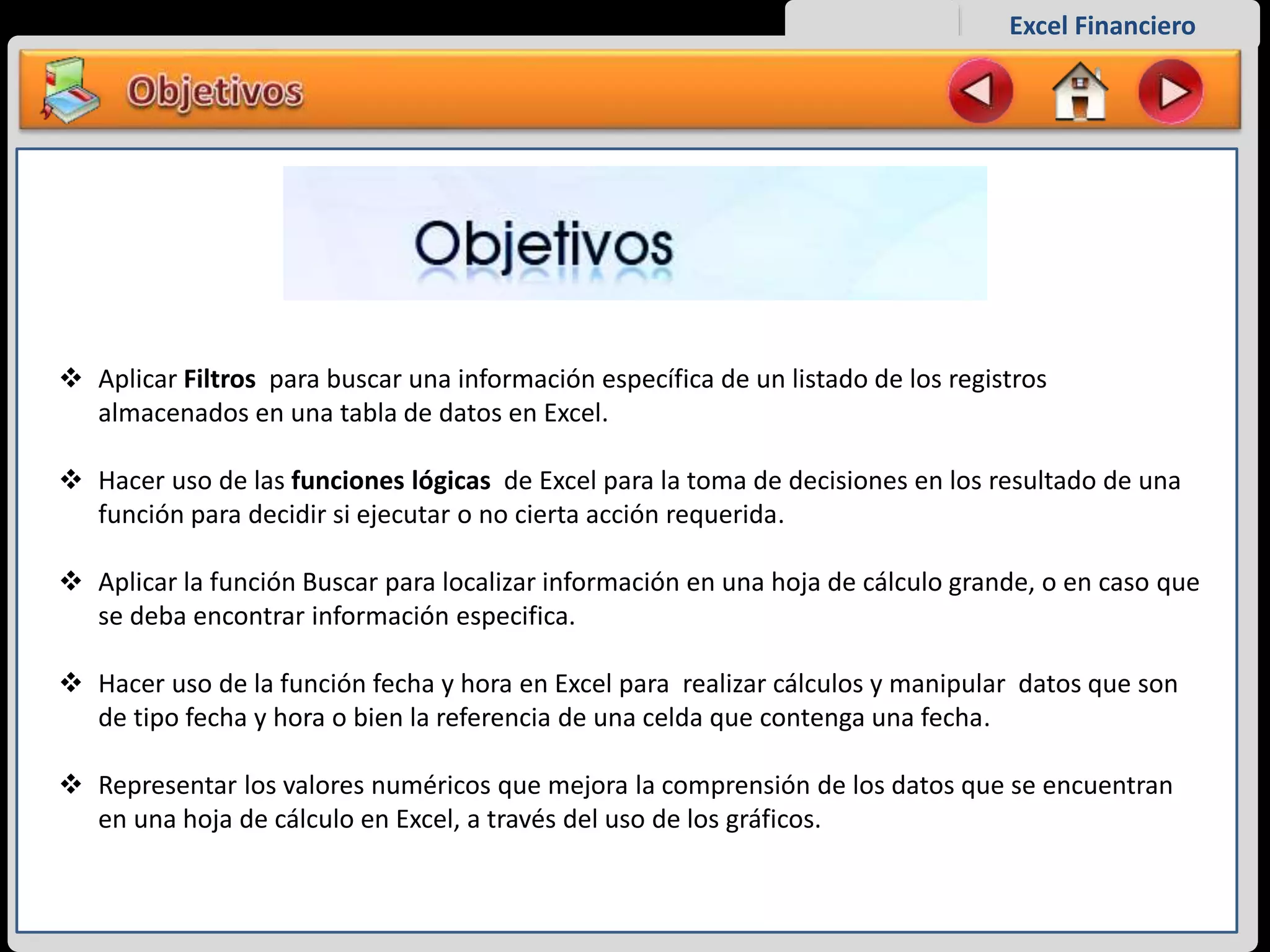 Excel Financiero
 Aplicar Filtros para buscar una información específica de un listado de los registros
almacenados en una tabla de datos en Excel.
 Hacer uso de las funciones lógicas de Excel para la toma de decisiones en los resultado de una
función para decidir si ejecutar o no cierta acción requerida.
 Aplicar la función Buscar para localizar información en una hoja de cálculo grande, o en caso que
se deba encontrar información especifica.
 Hacer uso de la función fecha y hora en Excel para realizar cálculos y manipular datos que son
de tipo fecha y hora o bien la referencia de una celda que contenga una fecha.
 Representar los valores numéricos que mejora la comprensión de los datos que se encuentran
en una hoja de cálculo en Excel, a través del uso de los gráficos.
 