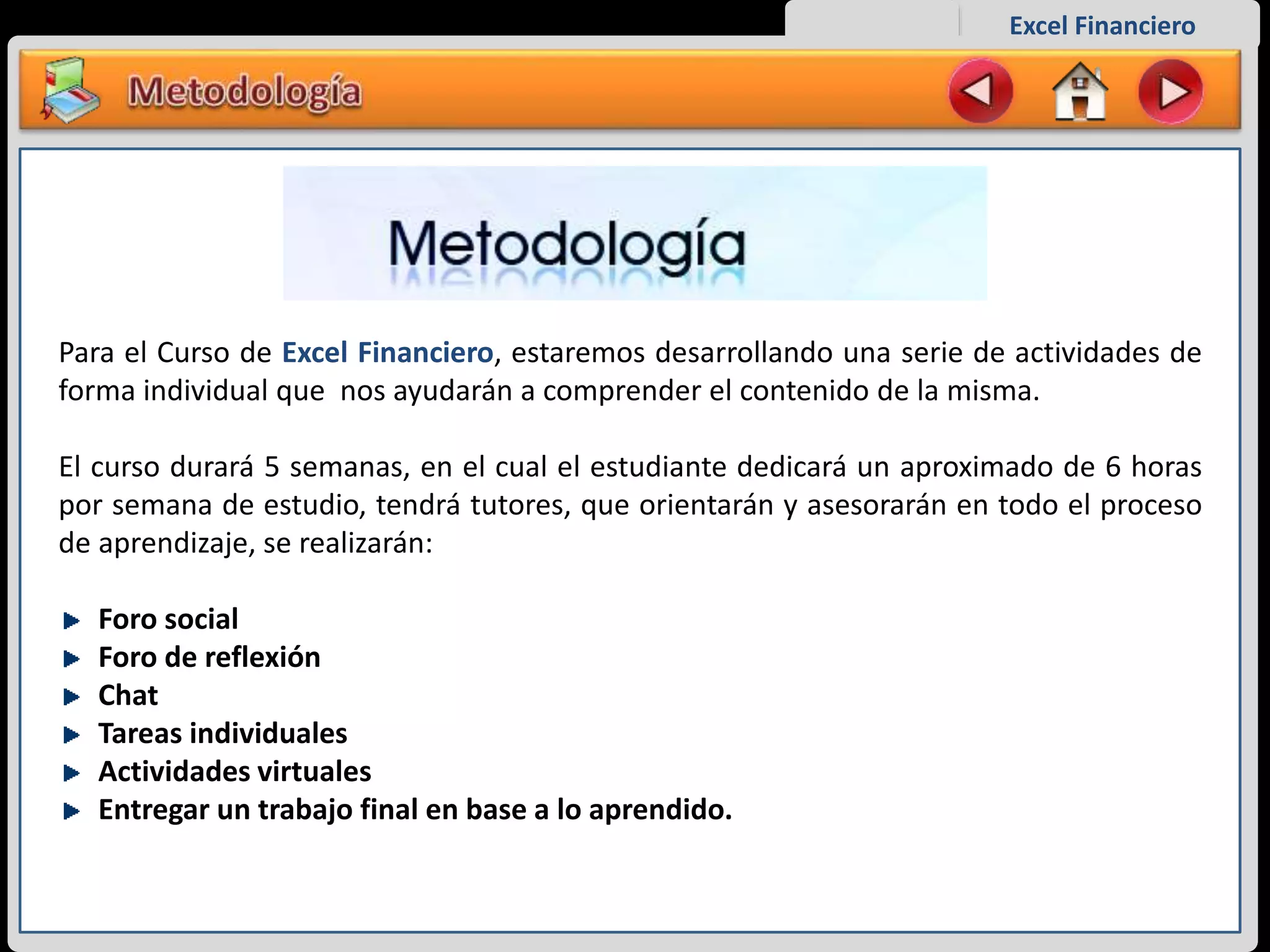Excel Financiero
Para el Curso de Excel Financiero, estaremos desarrollando una serie de actividades de
forma individual que nos ayudarán a comprender el contenido de la misma.
El curso durará 5 semanas, en el cual el estudiante dedicará un aproximado de 6 horas
por semana de estudio, tendrá tutores, que orientarán y asesorarán en todo el proceso
de aprendizaje, se realizarán:
Foro social
Foro de reflexión
Chat
Tareas individuales
Actividades virtuales
Entregar un trabajo final en base a lo aprendido.
 