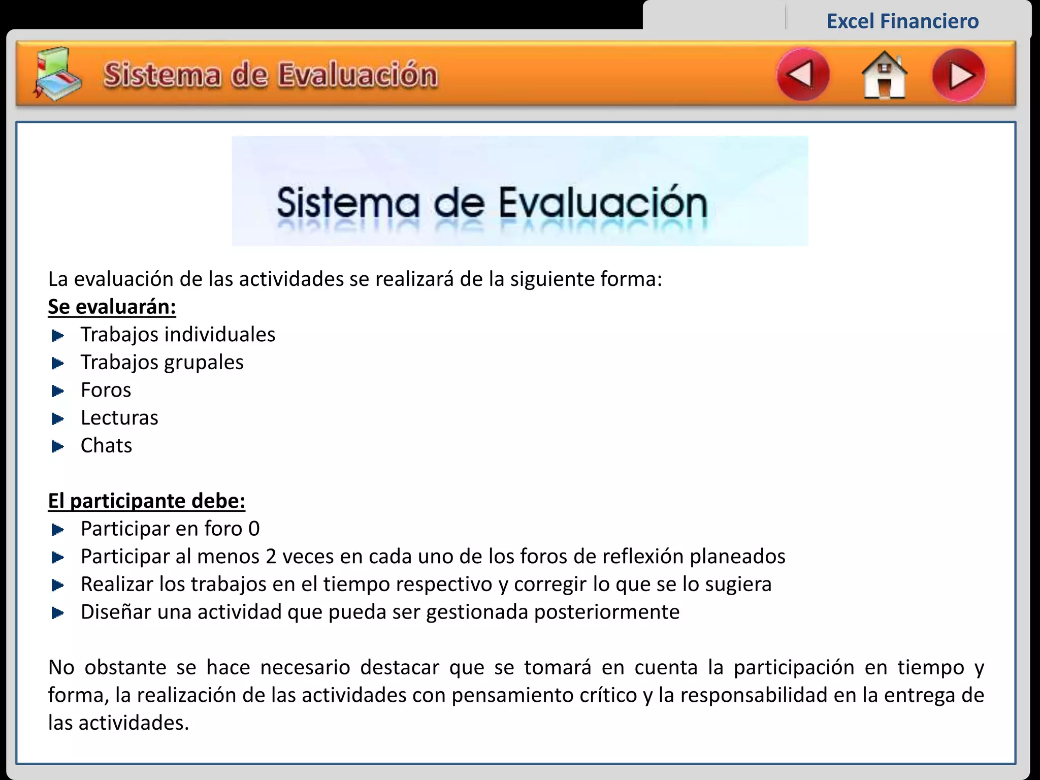 Excel Financiero
La evaluación de las actividades se realizará de la siguiente forma:
Se evaluarán:
Trabajos individuales
Trabajos grupales
Foros
Lecturas
Chats
El participante debe:
Participar en foro 0
Participar al menos 2 veces en cada uno de los foros de reflexión planeados
Realizar los trabajos en el tiempo respectivo y corregir lo que se lo sugiera
Diseñar una actividad que pueda ser gestionada posteriormente
No obstante se hace necesario destacar que se tomará en cuenta la participación en tiempo y
forma, la realización de las actividades con pensamiento crítico y la responsabilidad en la entrega de
las actividades.
 