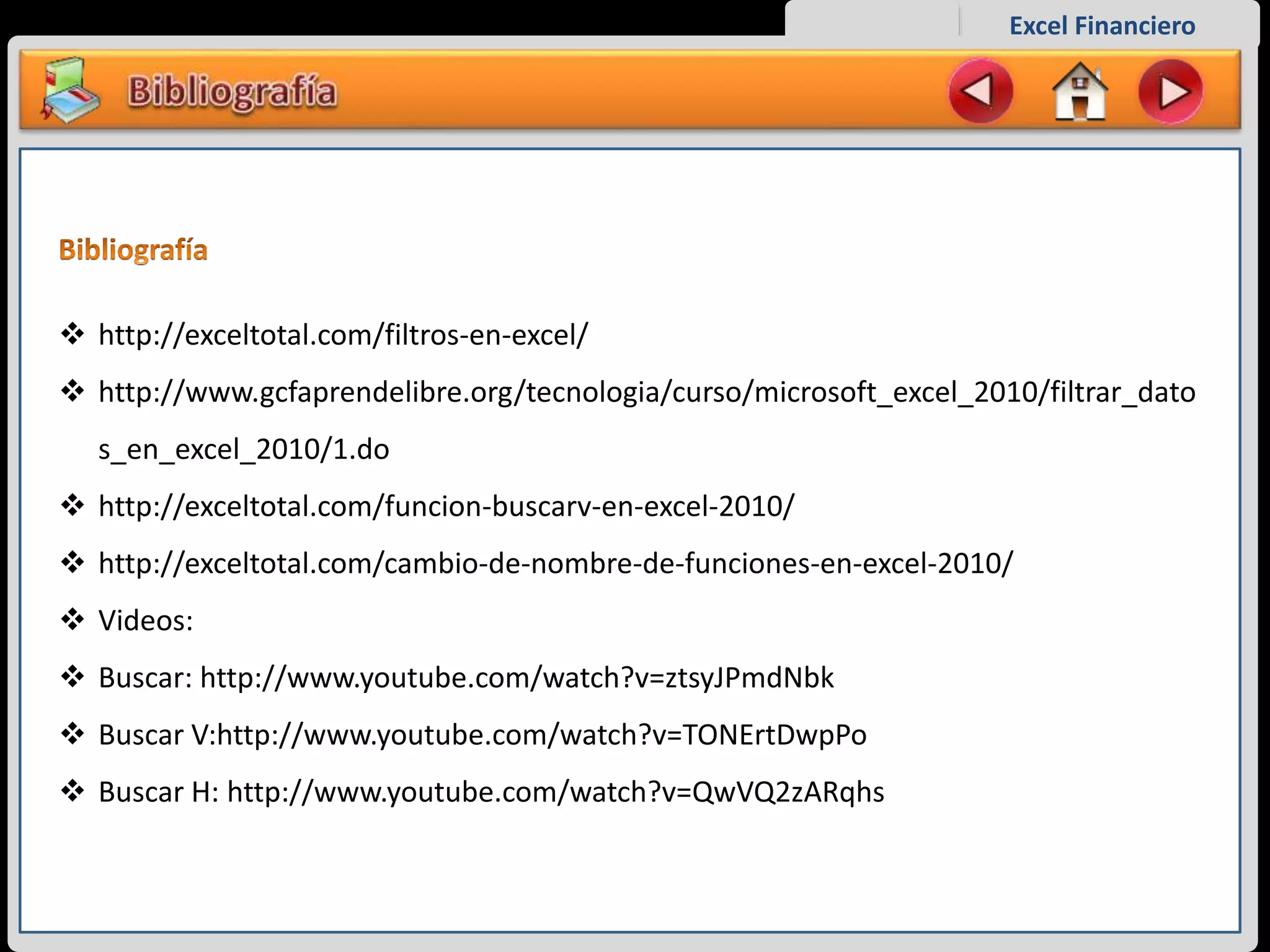 Excel Financiero
 http://exceltotal.com/filtros-en-excel/
 http://www.gcfaprendelibre.org/tecnologia/curso/microsoft_excel_2010/filtrar_dato
s_en_excel_2010/1.do
 http://exceltotal.com/funcion-buscarv-en-excel-2010/
 http://exceltotal.com/cambio-de-nombre-de-funciones-en-excel-2010/
 Videos:
 Buscar: http://www.youtube.com/watch?v=ztsyJPmdNbk
 Buscar V:http://www.youtube.com/watch?v=TONErtDwpPo
 Buscar H: http://www.youtube.com/watch?v=QwVQ2zARqhs
 
