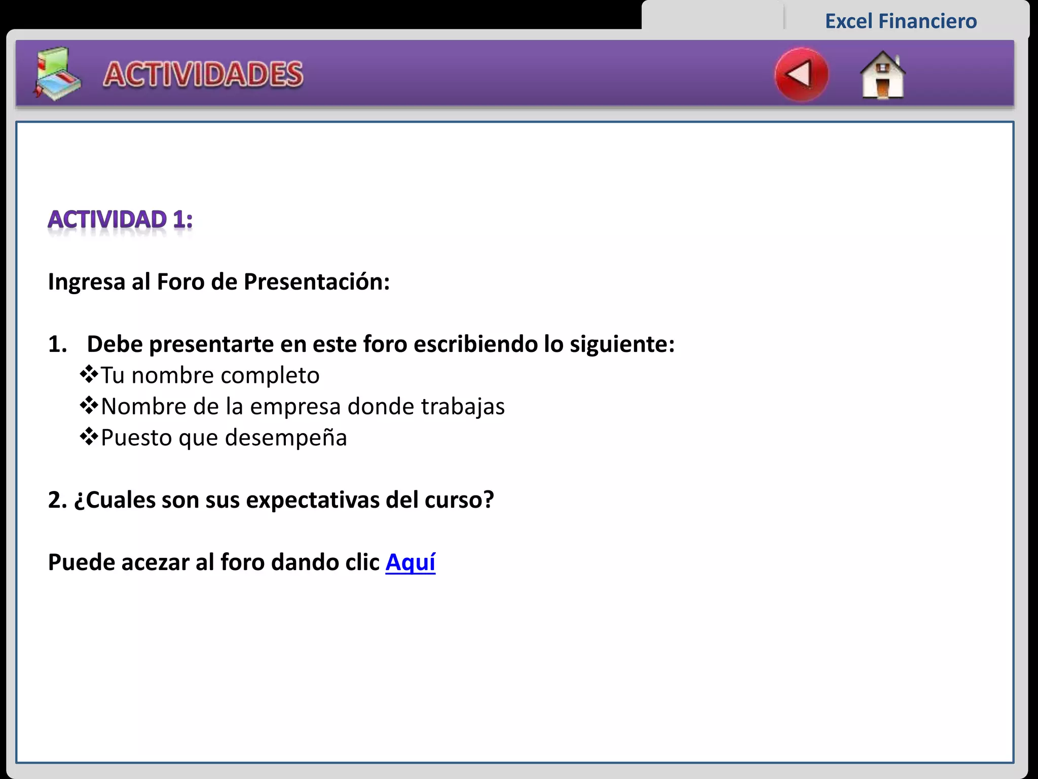 Excel Financiero
Ingresa al Foro de Presentación:
1. Debe presentarte en este foro escribiendo lo siguiente:
Tu nombre completo
Nombre de la empresa donde trabajas
Puesto que desempeña
2. ¿Cuales son sus expectativas del curso?
Puede acezar al foro dando clic Aquí
 