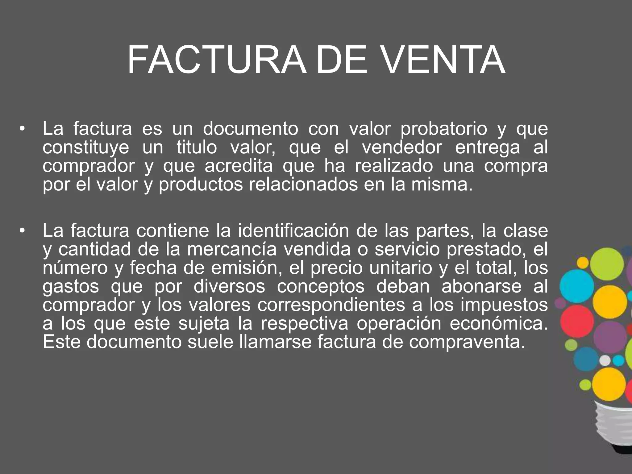 FACTURA DE VENTA
• La factura es un documento con valor probatorio y que
constituye un titulo valor, que el vendedor entrega al
comprador y que acredita que ha realizado una compra
por el valor y productos relacionados en la misma.
• La factura contiene la identificación de las partes, la clase
y cantidad de la mercancía vendida o servicio prestado, el
número y fecha de emisión, el precio unitario y el total, los
gastos que por diversos conceptos deban abonarse al
comprador y los valores correspondientes a los impuestos
a los que este sujeta la respectiva operación económica.
Este documento suele llamarse factura de compraventa.
 