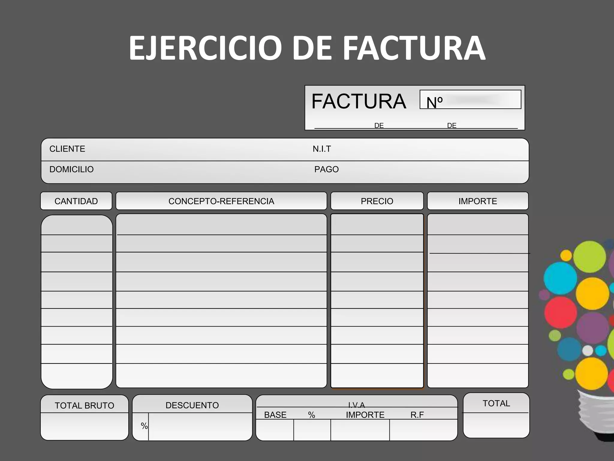 EJERCICIO DE FACTURA
IMPORTE
CLIENTE N.I.T
DOMICILIO PAGO
PRECIOCONCEPTO-REFERENCIACANTIDAD
TOTAL BRUTO DESCUENTO
%
I.V.A
BASE % IMPORTE R.F
TOTAL
FACTURA
DE DE
Nº
 
