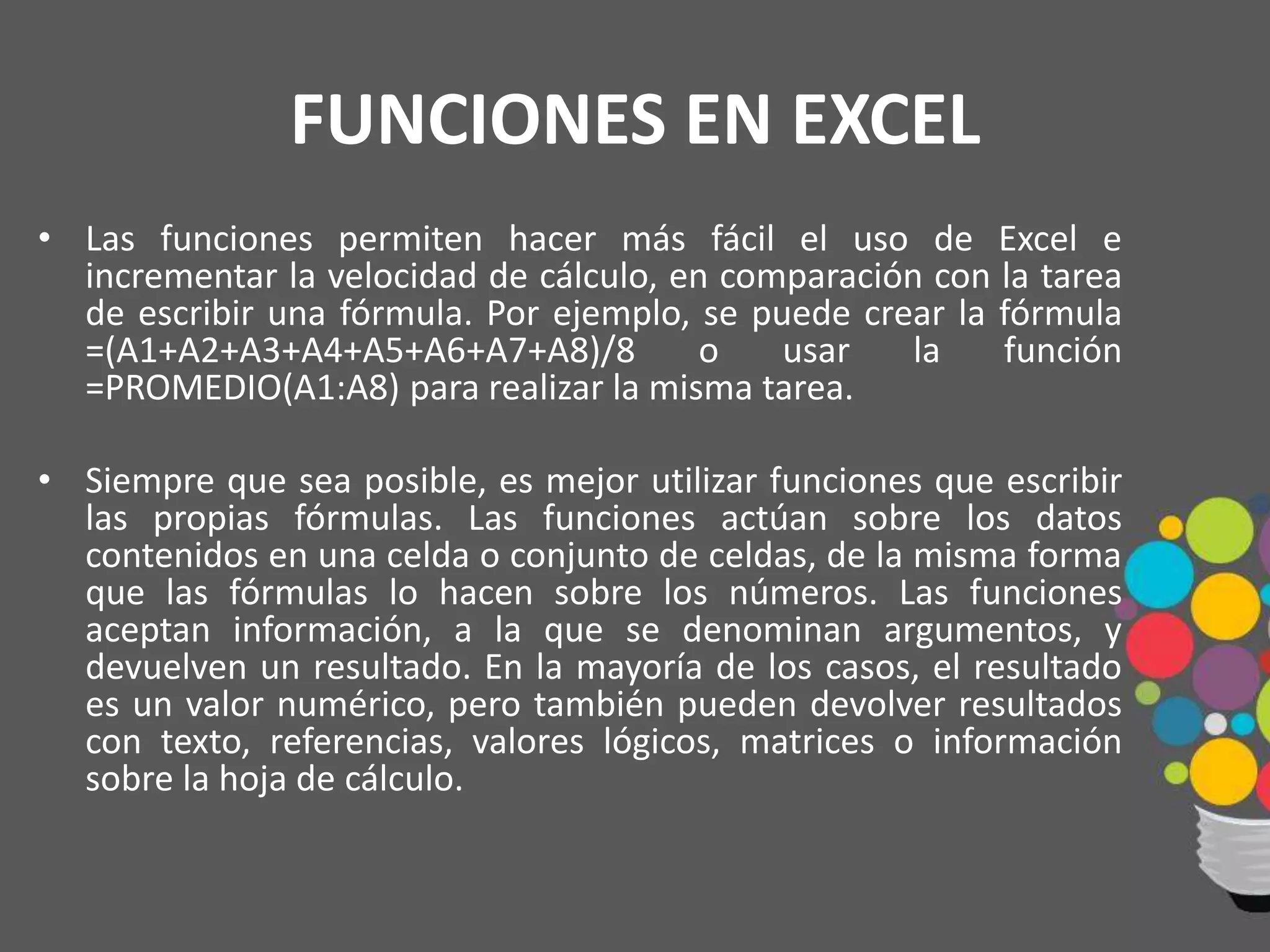 FUNCIONES EN EXCEL
• Las funciones permiten hacer más fácil el uso de Excel e
incrementar la velocidad de cálculo, en comparación con la tarea
de escribir una fórmula. Por ejemplo, se puede crear la fórmula
=(A1+A2+A3+A4+A5+A6+A7+A8)/8 o usar la función
=PROMEDIO(A1:A8) para realizar la misma tarea.
• Siempre que sea posible, es mejor utilizar funciones que escribir
las propias fórmulas. Las funciones actúan sobre los datos
contenidos en una celda o conjunto de celdas, de la misma forma
que las fórmulas lo hacen sobre los números. Las funciones
aceptan información, a la que se denominan argumentos, y
devuelven un resultado. En la mayoría de los casos, el resultado
es un valor numérico, pero también pueden devolver resultados
con texto, referencias, valores lógicos, matrices o información
sobre la hoja de cálculo.
 