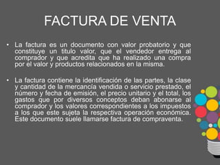 FACTURA DE VENTA
• La factura es un documento con valor probatorio y que
constituye un titulo valor, que el vendedor entrega al
comprador y que acredita que ha realizado una compra
por el valor y productos relacionados en la misma.
• La factura contiene la identificación de las partes, la clase
y cantidad de la mercancía vendida o servicio prestado, el
número y fecha de emisión, el precio unitario y el total, los
gastos que por diversos conceptos deban abonarse al
comprador y los valores correspondientes a los impuestos
a los que este sujeta la respectiva operación económica.
Este documento suele llamarse factura de compraventa.
 