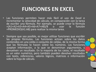 FUNCIONES EN EXCEL
• Las funciones permiten hacer más fácil el uso de Excel e
incrementar la velocidad de cálculo, en comparación con la tarea
de escribir una fórmula. Por ejemplo, se puede crear la fórmula
=(A1+A2+A3+A4+A5+A6+A7+A8)/8 o usar la función
=PROMEDIO(A1:A8) para realizar la misma tarea.
• Siempre que sea posible, es mejor utilizar funciones que escribir
las propias fórmulas. Las funciones actúan sobre los datos
contenidos en una celda o conjunto de celdas, de la misma forma
que las fórmulas lo hacen sobre los números. Las funciones
aceptan información, a la que se denominan argumentos, y
devuelven un resultado. En la mayoría de los casos, el resultado
es un valor numérico, pero también pueden devolver resultados
con texto, referencias, valores lógicos, matrices o información
sobre la hoja de cálculo.
 