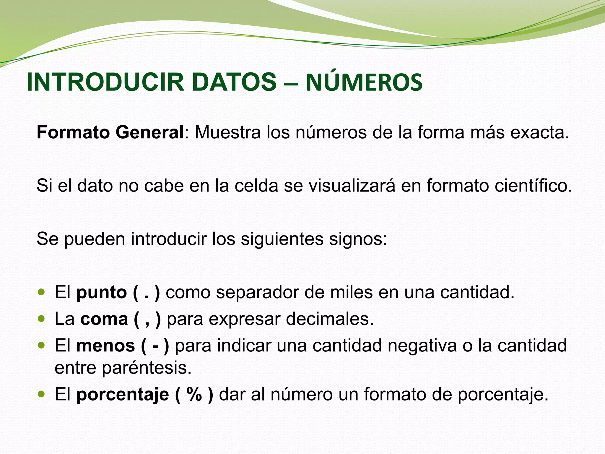 INTRODUCIR DATOS – NÚMEROS
Formato General: Muestra los números de la forma más exacta.
Si el dato no cabe en la celda se visualizará en formato científico.
Se pueden introducir los siguientes signos:
 El punto ( . ) como separador de miles en una cantidad.
 La coma ( , ) para expresar decimales.
 El menos ( - ) para indicar una cantidad negativa o la cantidad

entre paréntesis.
 El porcentaje ( % ) dar al número un formato de porcentaje.

 