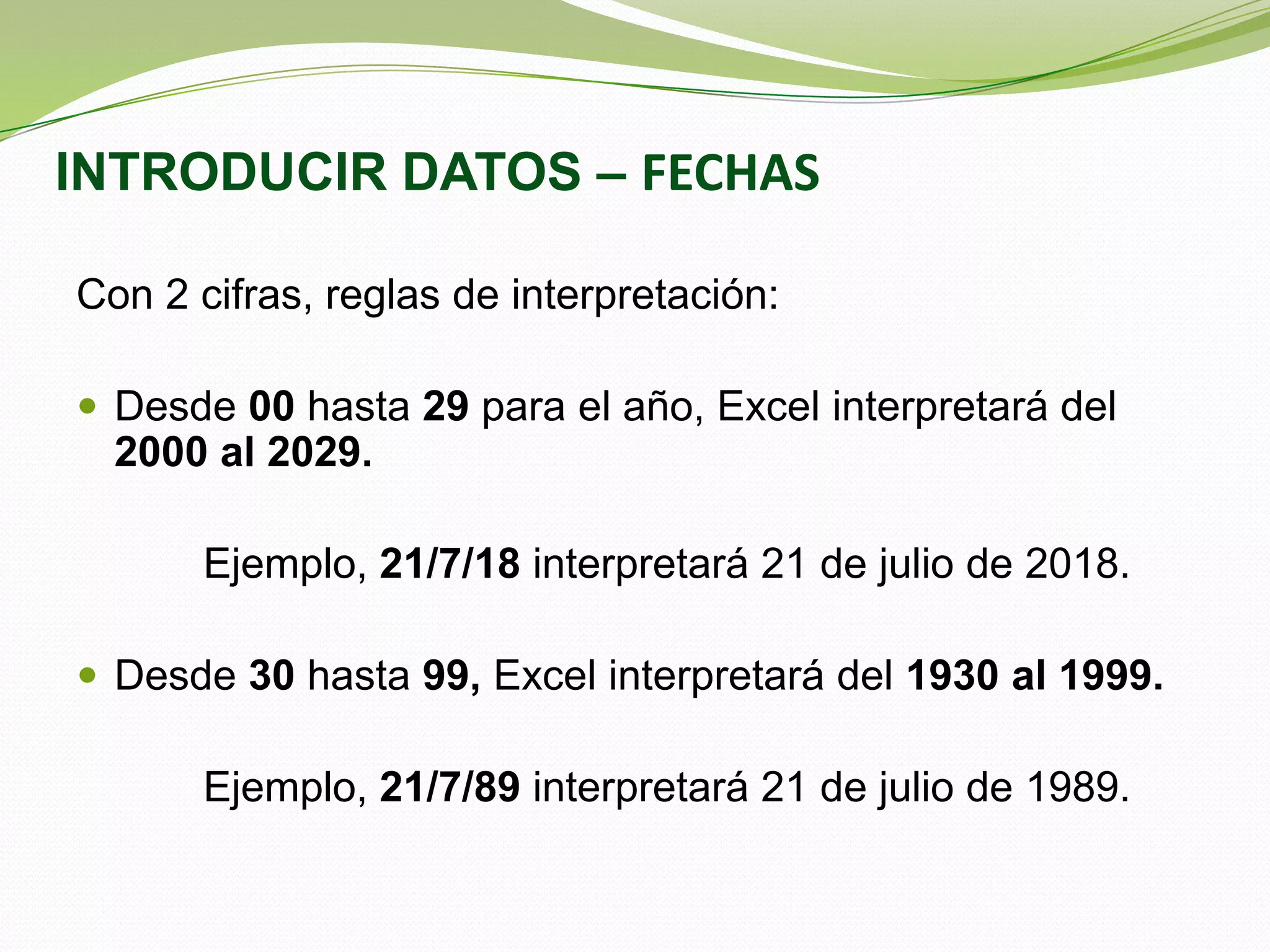 INTRODUCIR DATOS – FECHAS
Con 2 cifras, reglas de interpretación:
 Desde 00 hasta 29 para el año, Excel interpretará del

2000 al 2029.
Ejemplo, 21/7/18 interpretará 21 de julio de 2018.
 Desde 30 hasta 99, Excel interpretará del 1930 al 1999.

Ejemplo, 21/7/89 interpretará 21 de julio de 1989.

 