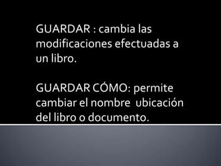 GUARDAR : cambia las modificaciones efectuadas a un libro.GUARDAR CÓMO: permite cambiar el nombre  ubicación del libro o documento.