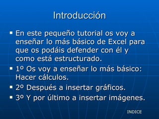 Introducción En este pequeño tutorial os voy a enseñar lo más básico de Excel para que os podáis defender con él y como está estructurado. 1º Os voy a enseñar lo más básico: Hacer cálculos. 2º Después a insertar gráficos. 3º Y por último a insertar imágenes. INDICE 