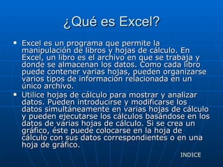 ¿Qué es Excel? Excel es un programa que permite la manipulación de libros y hojas de cálculo. En Excel, un libro es el archivo en que se trabaja y donde se almacenan los datos. Como cada libro puede contener varias hojas, pueden organizarse varios tipos de información relacionada en un único archivo. Utilice hojas de cálculo para mostrar y analizar datos. Pueden introducirse y modificarse los datos simultáneamente en varias hojas de cálculo y pueden ejecutarse los cálculos basándose en los datos de varias hojas de cálculo. Si se crea un gráfico, éste puede colocarse en la hoja de cálculo con sus datos correspondientes o en una hoja de gráfico. INDICE 